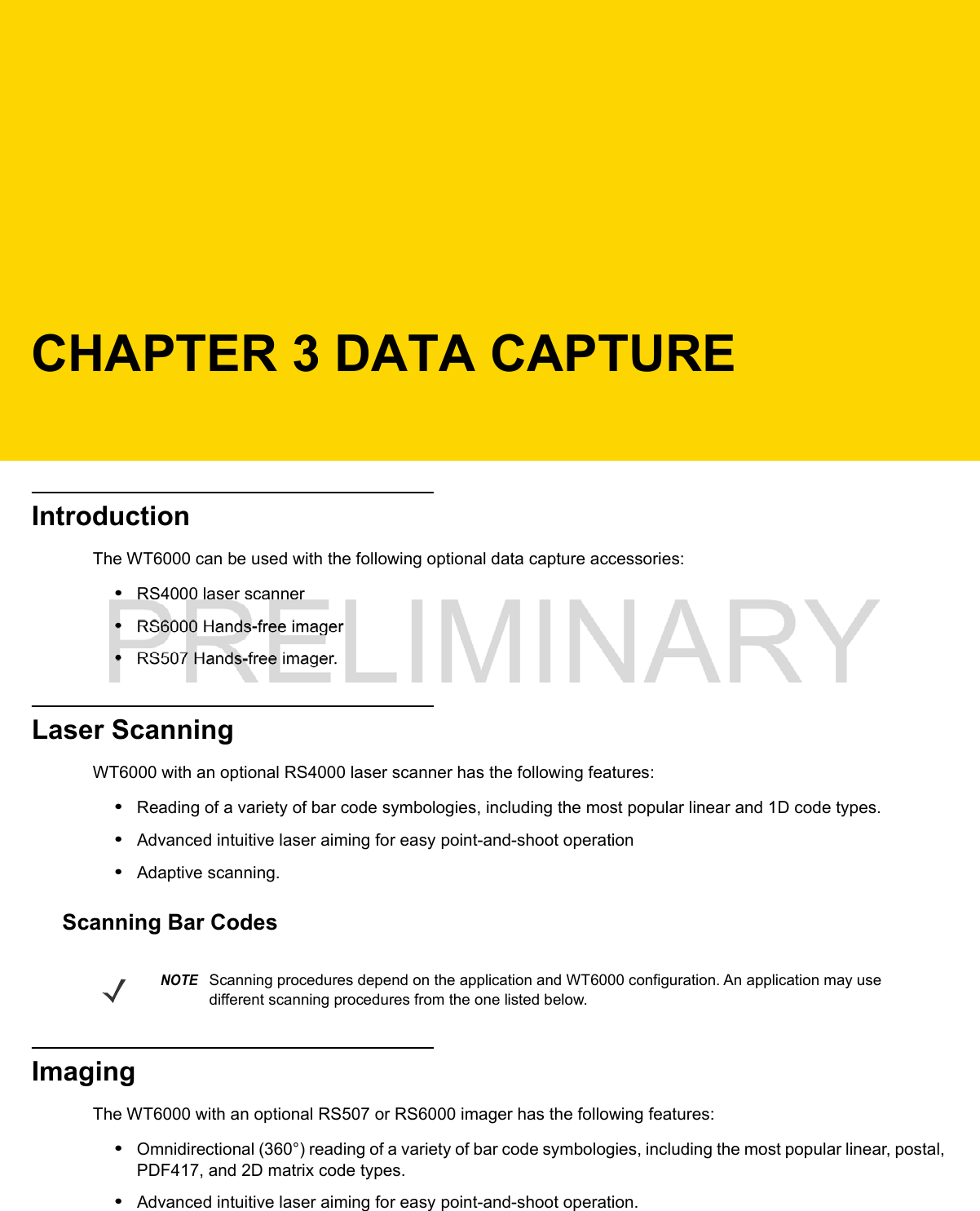 CHAPTER 3 DATA CAPTUREIntroductionThe WT6000 can be used with the following optional data capture accessories:•RS4000 laser scanner•RS6000 Hands-free imager•RS507 Hands-free imager.Laser ScanningWT6000 with an optional RS4000 laser scanner has the following features:•Reading of a variety of bar code symbologies, including the most popular linear and 1D code types.•Advanced intuitive laser aiming for easy point-and-shoot operation•Adaptive scanning.Scanning Bar CodesImagingThe WT6000 with an optional RS507 or RS6000 imager has the following features:•Omnidirectional (360°) reading of a variety of bar code symbologies, including the most popular linear, postal, PDF417, and 2D matrix code types.•Advanced intuitive laser aiming for easy point-and-shoot operation.NOTEScanning procedures depend on the application and WT6000 configuration. An application may use different scanning procedures from the one listed below.