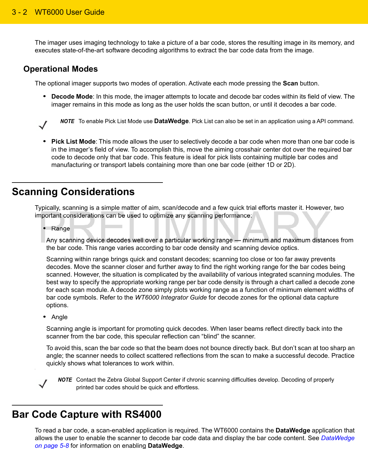 3 - 2 WT6000 User GuideThe imager uses imaging technology to take a picture of a bar code, stores the resulting image in its memory, and executes state-of-the-art software decoding algorithms to extract the bar code data from the image.Operational ModesThe optional imager supports two modes of operation. Activate each mode pressing the Scan button.•Decode Mode: In this mode, the imager attempts to locate and decode bar codes within its field of view. The imager remains in this mode as long as the user holds the scan button, or until it decodes a bar code.•Pick List Mode: This mode allows the user to selectively decode a bar code when more than one bar code is in the imager’s field of view. To accomplish this, move the aiming crosshair center dot over the required bar code to decode only that bar code. This feature is ideal for pick lists containing multiple bar codes and manufacturing or transport labels containing more than one bar code (either 1D or 2D).Scanning ConsiderationsTypically, scanning is a simple matter of aim, scan/decode and a few quick trial efforts master it. However, two important considerations can be used to optimize any scanning performance:•RangeAny scanning device decodes well over a particular working range — minimum and maximum distances from the bar code. This range varies according to bar code density and scanning device optics.Scanning within range brings quick and constant decodes; scanning too close or too far away prevents decodes. Move the scanner closer and further away to find the right working range for the bar codes being scanned. However, the situation is complicated by the availability of various integrated scanning modules. The best way to specify the appropriate working range per bar code density is through a chart called a decode zone for each scan module. A decode zone simply plots working range as a function of minimum element widths of bar code symbols. Refer to the WT6000 Integrator Guide for decode zones for the optional data capture options.•AngleScanning angle is important for promoting quick decodes. When laser beams reflect directly back into the scanner from the bar code, this specular reflection can “blind” the scanner.To avoid this, scan the bar code so that the beam does not bounce directly back. But don’t scan at too sharp an angle; the scanner needs to collect scattered reflections from the scan to make a successful decode. Practice quickly shows what tolerances to work within.\Bar Code Capture with RS4000To read a bar code, a scan-enabled application is required. The WT6000 contains the DataWedge application that allows the user to enable the scanner to decode bar code data and display the bar code content. See DataWedge on page 5-8 for information on enabling DataWedge.NOTETo enable Pick List Mode use DataWedge. Pick List can also be set in an application using a API command.NOTEContact the Zebra Global Support Center if chronic scanning difficulties develop. Decoding of properly printed bar codes should be quick and effortless. 