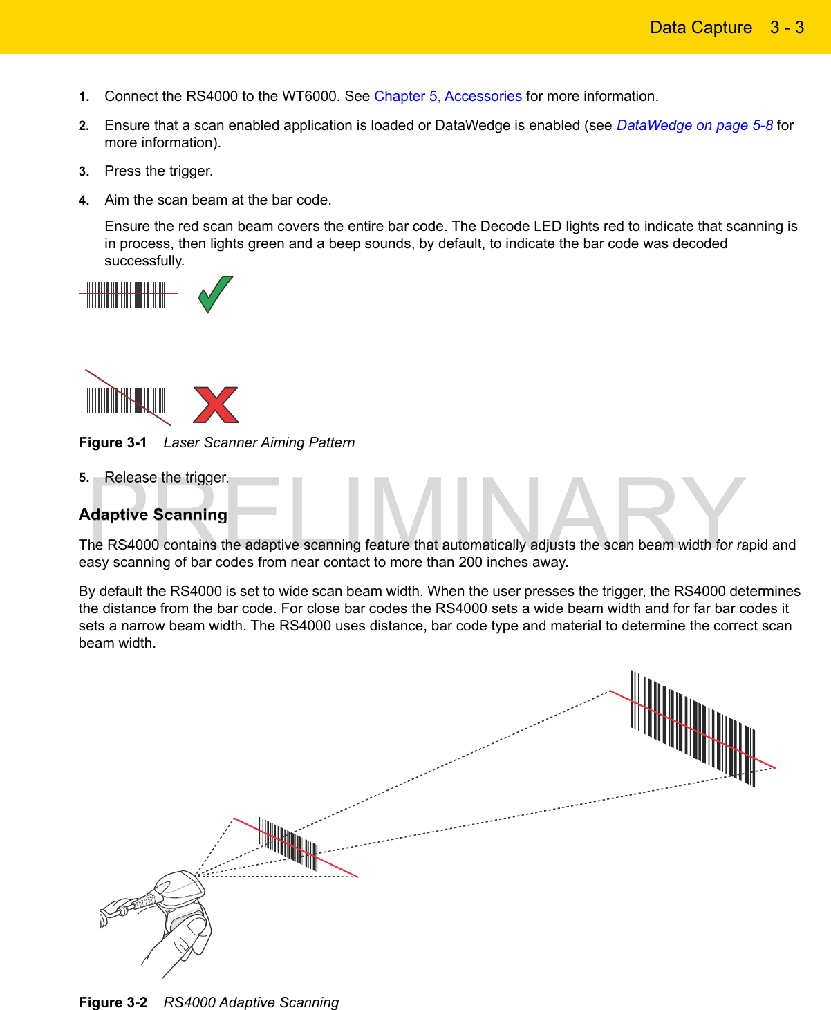 Data Capture 3 - 31. Connect the RS4000 to the WT6000. See Chapter 5, Accessories for more information.2. Ensure that a scan enabled application is loaded or DataWedge is enabled (see DataWedge on page 5-8 for more information).3. Press the trigger.4. Aim the scan beam at the bar code.Ensure the red scan beam covers the entire bar code. The Decode LED lights red to indicate that scanning is in process, then lights green and a beep sounds, by default, to indicate the bar code was decoded successfully. Figure 3-1    Laser Scanner Aiming Pattern5. Release the trigger.Adaptive ScanningThe RS4000 contains the adaptive scanning feature that automatically adjusts the scan beam width for rapid and easy scanning of bar codes from near contact to more than 200 inches away.By default the RS4000 is set to wide scan beam width. When the user presses the trigger, the RS4000 determines the distance from the bar code. For close bar codes the RS4000 sets a wide beam width and for far bar codes it sets a narrow beam width. The RS4000 uses distance, bar code type and material to determine the correct scan beam width.Figure 3-2    RS4000 Adaptive Scanning