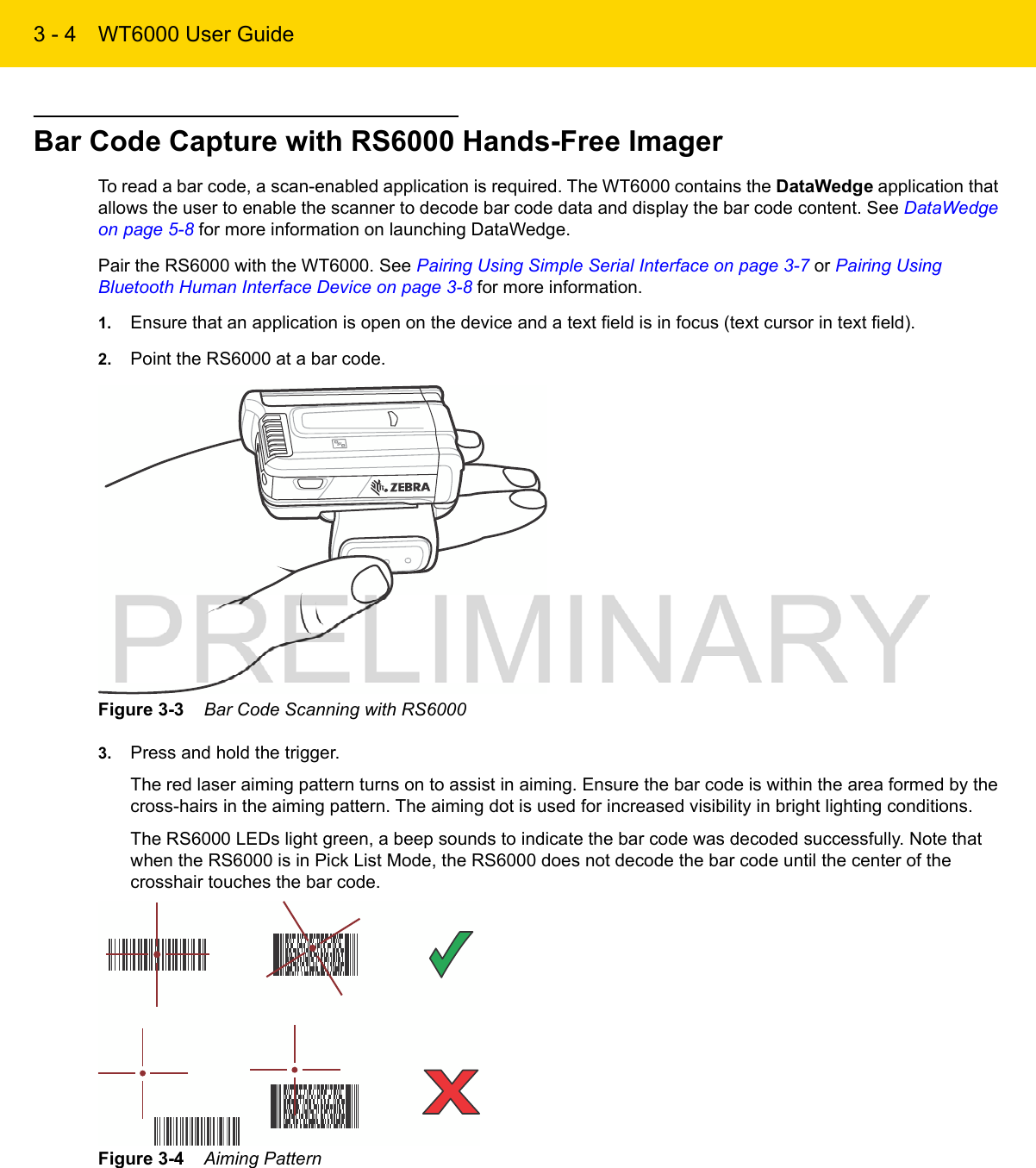 3 - 4 WT6000 User GuideBar Code Capture with RS6000 Hands-Free ImagerTo read a bar code, a scan-enabled application is required. The WT6000 contains the DataWedge application that allows the user to enable the scanner to decode bar code data and display the bar code content. See DataWedge on page 5-8 for more information on launching DataWedge.Pair the RS6000 with the WT6000. See Pairing Using Simple Serial Interface on page 3-7 or Pairing Using Bluetooth Human Interface Device on page 3-8 for more information.1. Ensure that an application is open on the device and a text field is in focus (text cursor in text field).2. Point the RS6000 at a bar code.Figure 3-3    Bar Code Scanning with RS60003. Press and hold the trigger.The red laser aiming pattern turns on to assist in aiming. Ensure the bar code is within the area formed by the cross-hairs in the aiming pattern. The aiming dot is used for increased visibility in bright lighting conditions.The RS6000 LEDs light green, a beep sounds to indicate the bar code was decoded successfully. Note that when the RS6000 is in Pick List Mode, the RS6000 does not decode the bar code until the center of the crosshair touches the bar code.Figure 3-4    Aiming Pattern