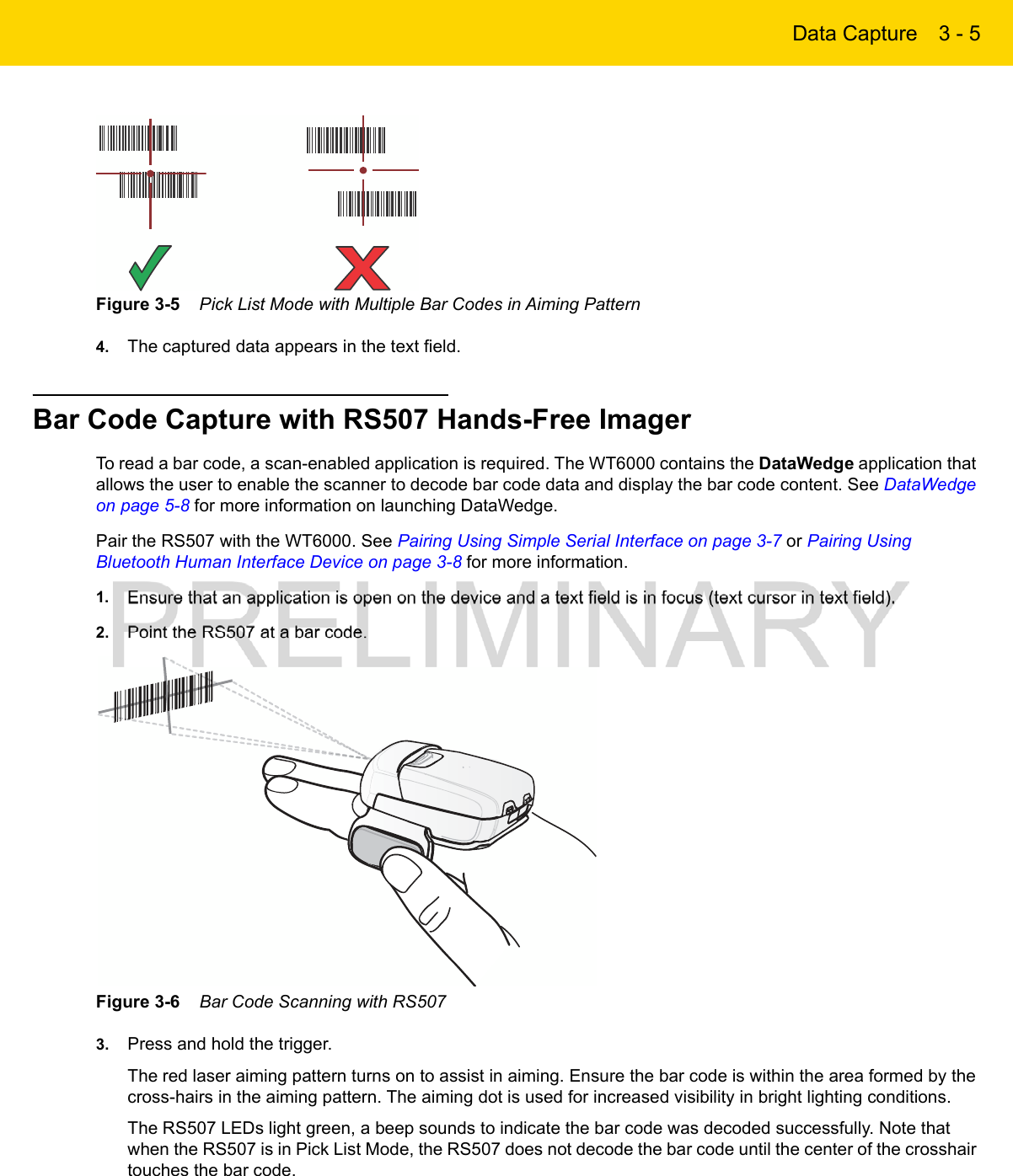 Data Capture 3 - 5Figure 3-5    Pick List Mode with Multiple Bar Codes in Aiming Pattern4. The captured data appears in the text field.Bar Code Capture with RS507 Hands-Free ImagerTo read a bar code, a scan-enabled application is required. The WT6000 contains the DataWedge application that allows the user to enable the scanner to decode bar code data and display the bar code content. See DataWedge on page 5-8 for more information on launching DataWedge.Pair the RS507 with the WT6000. See Pairing Using Simple Serial Interface on page 3-7 or Pairing Using Bluetooth Human Interface Device on page 3-8 for more information.1. Ensure that an application is open on the device and a text field is in focus (text cursor in text field).2. Point the RS507 at a bar code.Figure 3-6    Bar Code Scanning with RS5073. Press and hold the trigger.The red laser aiming pattern turns on to assist in aiming. Ensure the bar code is within the area formed by the cross-hairs in the aiming pattern. The aiming dot is used for increased visibility in bright lighting conditions.The RS507 LEDs light green, a beep sounds to indicate the bar code was decoded successfully. Note that when the RS507 is in Pick List Mode, the RS507 does not decode the bar code until the center of the crosshair touches the bar code.