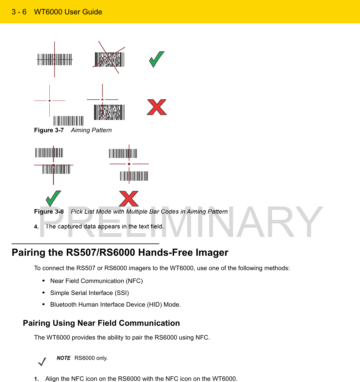 3 - 6 WT6000 User GuideFigure 3-7    Aiming PatternFigure 3-8    Pick List Mode with Multiple Bar Codes in Aiming Pattern4. The captured data appears in the text field.Pairing the RS507/RS6000 Hands-Free ImagerTo connect the RS507 or RS6000 imagers to the WT6000, use one of the following methods:•Near Field Communication (NFC)•Simple Serial Interface (SSI)•Bluetooth Human Interface Device (HID) Mode.Pairing Using Near Field CommunicationThe WT6000 provides the ability to pair the RS6000 using NFC.1. Align the NFC icon on the RS6000 with the NFC icon on the WT6000.NOTERS6000 only.