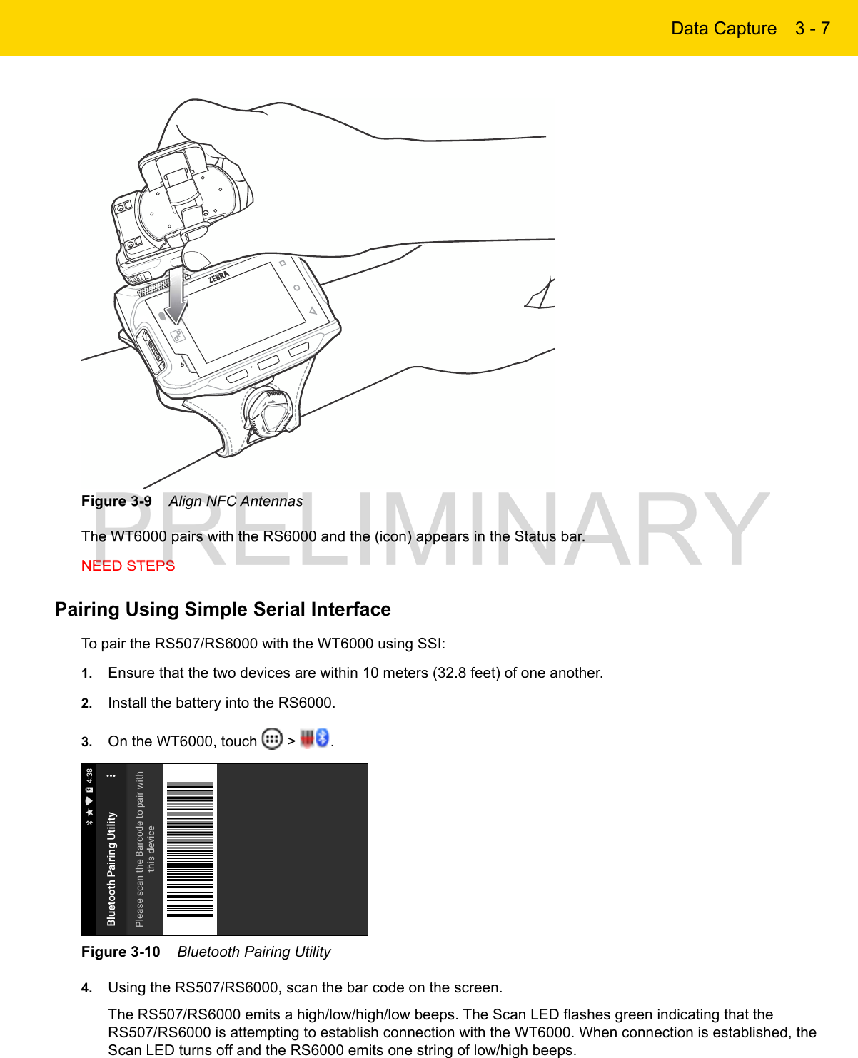Data Capture 3 - 7Figure 3-9    Align NFC AntennasThe WT6000 pairs with the RS6000 and the (icon) appears in the Status bar.NEED STEPSPairing Using Simple Serial InterfaceTo pair the RS507/RS6000 with the WT6000 using SSI:1. Ensure that the two devices are within 10 meters (32.8 feet) of one another.2. Install the battery into the RS6000.3. On the WT6000, touch   &gt;  .Figure 3-10    Bluetooth Pairing Utility4. Using the RS507/RS6000, scan the bar code on the screen.The RS507/RS6000 emits a high/low/high/low beeps. The Scan LED flashes green indicating that the RS507/RS6000 is attempting to establish connection with the WT6000. When connection is established, the Scan LED turns off and the RS6000 emits one string of low/high beeps.