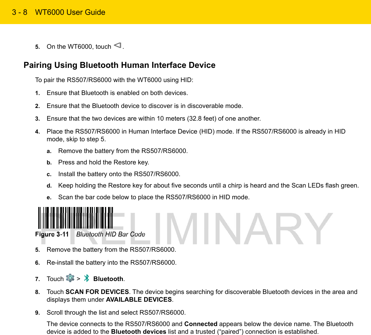 3 - 8 WT6000 User Guide5. On the WT6000, touch  .Pairing Using Bluetooth Human Interface DeviceTo pair the RS507/RS6000 with the WT6000 using HID:1. Ensure that Bluetooth is enabled on both devices.2. Ensure that the Bluetooth device to discover is in discoverable mode.3. Ensure that the two devices are within 10 meters (32.8 feet) of one another.4. Place the RS507/RS6000 in Human Interface Device (HID) mode. If the RS507/RS6000 is already in HID mode, skip to step 5.a. Remove the battery from the RS507/RS6000.b. Press and hold the Restore key.c. Install the battery onto the RS507/RS6000.d. Keep holding the Restore key for about five seconds until a chirp is heard and the Scan LEDs flash green.e. Scan the bar code below to place the RS507/RS6000 in HID mode.Figure 3-11    Bluetooth HID Bar Code5. Remove the battery from the RS507/RS6000.6. Re-install the battery into the RS507/RS6000.7. Touch   &gt;   Bluetooth.8. Touch SCAN FOR DEVICES. The device begins searching for discoverable Bluetooth devices in the area and displays them under AVAILABLE DEVICES.9. Scroll through the list and select RS507/RS6000.The device connects to the RS507/RS6000 and Connected appears below the device name. The Bluetooth device is added to the Bluetooth devices list and a trusted (“paired”) connection is established.