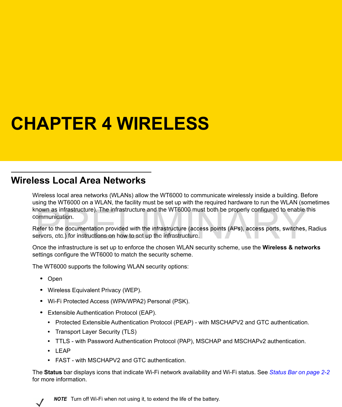 CHAPTER 4 WIRELESSWireless Local Area NetworksWireless local area networks (WLANs) allow the WT6000 to communicate wirelessly inside a building. Before using the WT6000 on a WLAN, the facility must be set up with the required hardware to run the WLAN (sometimes known as infrastructure). The infrastructure and the WT6000 must both be properly configured to enable this communication.Refer to the documentation provided with the infrastructure (access points (APs), access ports, switches, Radius servers, etc.) for instructions on how to set up the infrastructure.Once the infrastructure is set up to enforce the chosen WLAN security scheme, use the Wireless &amp; networks settings configure the WT6000 to match the security scheme.The WT6000 supports the following WLAN security options:•Open•Wireless Equivalent Privacy (WEP).•Wi-Fi Protected Access (WPA/WPA2) Personal (PSK).•Extensible Authentication Protocol (EAP).•Protected Extensible Authentication Protocol (PEAP) - with MSCHAPV2 and GTC authentication.•Transport Layer Security (TLS)•TTLS - with Password Authentication Protocol (PAP), MSCHAP and MSCHAPv2 authentication.•LEAP•FAST - with MSCHAPV2 and GTC authentication.The Status bar displays icons that indicate Wi-Fi network availability and Wi-Fi status. See Status Bar on page 2-2 for more information.NOTETurn off Wi-Fi when not using it, to extend the life of the battery.
