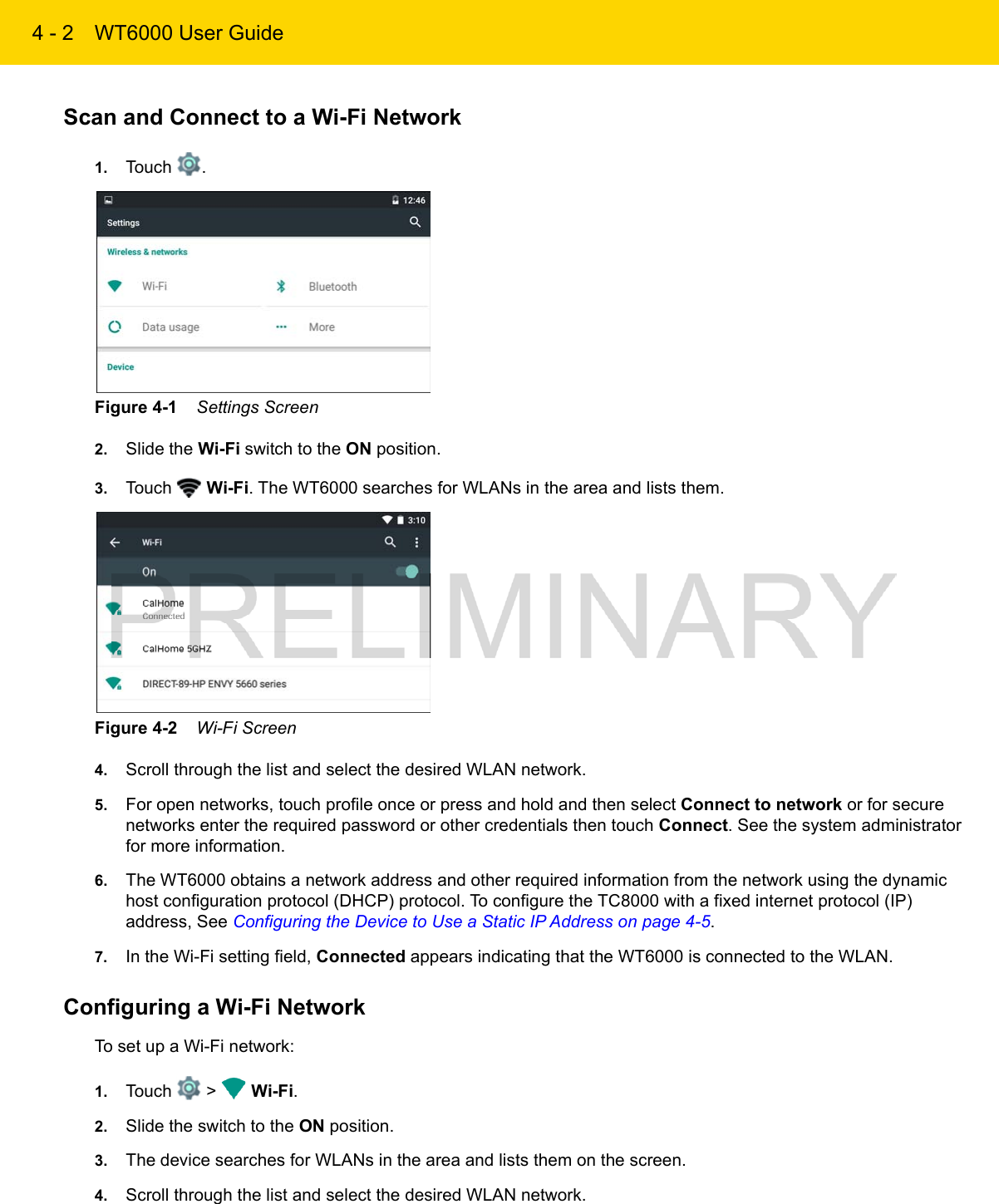 4 - 2 WT6000 User GuideScan and Connect to a Wi-Fi Network1. Touch  .Figure 4-1    Settings Screen2. Slide the Wi-Fi switch to the ON position.3. Touch   Wi-Fi. The WT6000 searches for WLANs in the area and lists them.Figure 4-2    Wi-Fi Screen4. Scroll through the list and select the desired WLAN network.5. For open networks, touch profile once or press and hold and then select Connect to network or for secure networks enter the required password or other credentials then touch Connect. See the system administrator for more information.6. The WT6000 obtains a network address and other required information from the network using the dynamic host configuration protocol (DHCP) protocol. To configure the TC8000 with a fixed internet protocol (IP) address, See Configuring the Device to Use a Static IP Address on page 4-5.7. In the Wi-Fi setting field, Connected appears indicating that the WT6000 is connected to the WLAN.Configuring a Wi-Fi NetworkTo set up a Wi-Fi network:1. Touch   &gt;   Wi-Fi.2. Slide the switch to the ON position.3. The device searches for WLANs in the area and lists them on the screen.4. Scroll through the list and select the desired WLAN network.