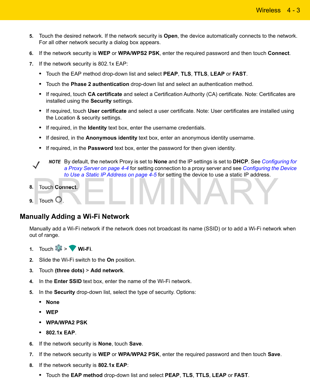 Wireless 4 - 35. Touch the desired network. If the network security is Open, the device automatically connects to the network. For all other network security a dialog box appears.6. If the network security is WEP or WPA/WPS2 PSK, enter the required password and then touch Connect.7. If the network security is 802.1x EAP:•Touch the EAP method drop-down list and select PEAP, TLS, TTLS, LEAP or FAST.•Touch the Phase 2 authentication drop-down list and select an authentication method.•If required, touch CA certificate and select a Certification Authority (CA) certificate. Note: Certificates are installed using the Security settings.•If required, touch User certificate and select a user certificate. Note: User certificates are installed using the Location &amp; security settings.•If required, in the Identity text box, enter the username credentials.•If desired, in the Anonymous identity text box, enter an anonymous identity username.•If required, in the Password text box, enter the password for then given identity.8. Touch Connect.9. Touch  .Manually Adding a Wi-Fi NetworkManually add a Wi-Fi network if the network does not broadcast its name (SSID) or to add a Wi-Fi network when out of range.1. Touch   &gt;   Wi-Fi.2. Slide the Wi-Fi switch to the On position.3. Touch (three dots) &gt; Add network.4. In the Enter SSID text box, enter the name of the Wi-Fi network.5. In the Security drop-down list, select the type of security. Options:•None•WEP•WPA/WPA2 PSK•802.1x EAP.6. If the network security is None, touch Save.7. If the network security is WEP or WPA/WPA2 PSK, enter the required password and then touch Save.8. If the network security is 802.1x EAP:•Touch the EAP method drop-down list and select PEAP, TLS, TTLS, LEAP or FAST.NOTEBy default, the network Proxy is set to None and the IP settings is set to DHCP. See Configuring for a Proxy Server on page 4-4 for setting connection to a proxy server and see Configuring the Device to Use a Static IP Address on page 4-5 for setting the device to use a static IP address.