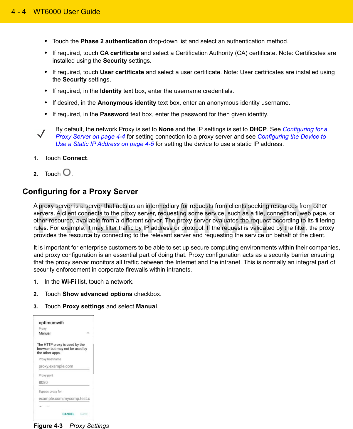 4 - 4 WT6000 User Guide•Touch the Phase 2 authentication drop-down list and select an authentication method.•If required, touch CA certificate and select a Certification Authority (CA) certificate. Note: Certificates are installed using the Security settings.•If required, touch User certificate and select a user certificate. Note: User certificates are installed using the Security settings.•If required, in the Identity text box, enter the username credentials.•If desired, in the Anonymous identity text box, enter an anonymous identity username.•If required, in the Password text box, enter the password for then given identity.1. Touch Connect.2. Touch  .Configuring for a Proxy ServerA proxy server is a server that acts as an intermediary for requests from clients seeking resources from other servers. A client connects to the proxy server, requesting some service, such as a file, connection, web page, or other resource, available from a different server. The proxy server evaluates the request according to its filtering rules. For example, it may filter traffic by IP address or protocol. If the request is validated by the filter, the proxy provides the resource by connecting to the relevant server and requesting the service on behalf of the client.It is important for enterprise customers to be able to set up secure computing environments within their companies, and proxy configuration is an essential part of doing that. Proxy configuration acts as a security barrier ensuring that the proxy server monitors all traffic between the Internet and the intranet. This is normally an integral part of security enforcement in corporate firewalls within intranets.1. In the Wi-Fi list, touch a network.2. Touch Show advanced options checkbox.3. Touch Proxy settings and select Manual.Figure 4-3    Proxy SettingsBy default, the network Proxy is set to None and the IP settings is set to DHCP. See Configuring for a Proxy Server on page 4-4 for setting connection to a proxy server and see Configuring the Device to Use a Static IP Address on page 4-5 for setting the device to use a static IP address.