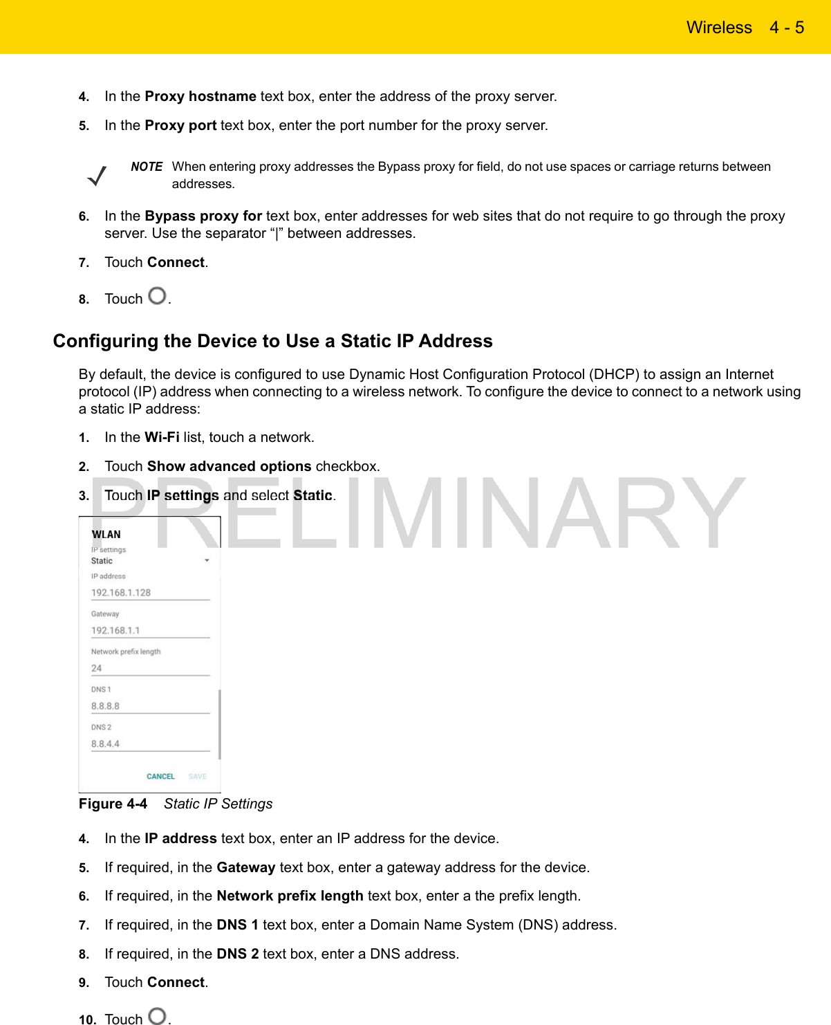 Wireless 4 - 54. In the Proxy hostname text box, enter the address of the proxy server.5. In the Proxy port text box, enter the port number for the proxy server.6. In the Bypass proxy for text box, enter addresses for web sites that do not require to go through the proxy server. Use the separator “|” between addresses.7. Touch Connect.8. Touch  .Configuring the Device to Use a Static IP AddressBy default, the device is configured to use Dynamic Host Configuration Protocol (DHCP) to assign an Internet protocol (IP) address when connecting to a wireless network. To configure the device to connect to a network using a static IP address:1. In the Wi-Fi list, touch a network.2. Touch Show advanced options checkbox.3. Touch IP settings and select Static.Figure 4-4    Static IP Settings4. In the IP address text box, enter an IP address for the device.5. If required, in the Gateway text box, enter a gateway address for the device.6. If required, in the Network prefix length text box, enter a the prefix length.7. If required, in the DNS 1 text box, enter a Domain Name System (DNS) address.8. If required, in the DNS 2 text box, enter a DNS address.9. Touch Connect.10. Touch  .NOTEWhen entering proxy addresses the Bypass proxy for field, do not use spaces or carriage returns between addresses.