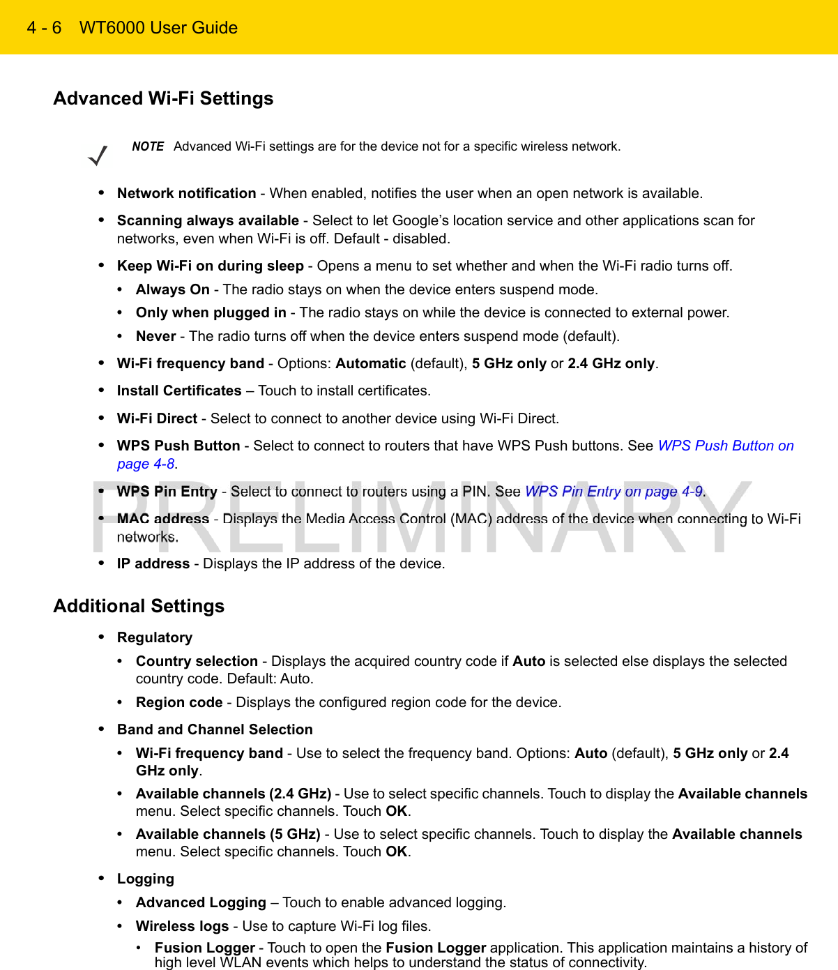 4 - 6 WT6000 User GuideAdvanced Wi-Fi Settings•Network notification - When enabled, notifies the user when an open network is available.•Scanning always available - Select to let Google’s location service and other applications scan for networks, even when Wi-Fi is off. Default - disabled.•Keep Wi-Fi on during sleep - Opens a menu to set whether and when the Wi-Fi radio turns off.• Always On - The radio stays on when the device enters suspend mode.• Only when plugged in - The radio stays on while the device is connected to external power.• Never - The radio turns off when the device enters suspend mode (default).•Wi-Fi frequency band - Options: Automatic (default), 5 GHz only or 2.4 GHz only.•Install Certificates – Touch to install certificates.•Wi-Fi Direct - Select to connect to another device using Wi-Fi Direct.•WPS Push Button - Select to connect to routers that have WPS Push buttons. See WPS Push Button on page 4-8.•WPS Pin Entry - Select to connect to routers using a PIN. See WPS Pin Entry on page 4-9.•MAC address - Displays the Media Access Control (MAC) address of the device when connecting to Wi-Fi networks.•IP address - Displays the IP address of the device.Additional Settings•Regulatory• Country selection - Displays the acquired country code if Auto is selected else displays the selected country code. Default: Auto.• Region code - Displays the configured region code for the device.•Band and Channel Selection• Wi-Fi frequency band - Use to select the frequency band. Options: Auto (default), 5 GHz only or 2.4 GHz only.• Available channels (2.4 GHz) - Use to select specific channels. Touch to display the Available channels menu. Select specific channels. Touch OK.• Available channels (5 GHz) - Use to select specific channels. Touch to display the Available channels menu. Select specific channels. Touch OK.•Logging• Advanced Logging – Touch to enable advanced logging.• Wireless logs - Use to capture Wi-Fi log files.•Fusion Logger - Touch to open the Fusion Logger application. This application maintains a history of high level WLAN events which helps to understand the status of connectivity.NOTEAdvanced Wi-Fi settings are for the device not for a specific wireless network.