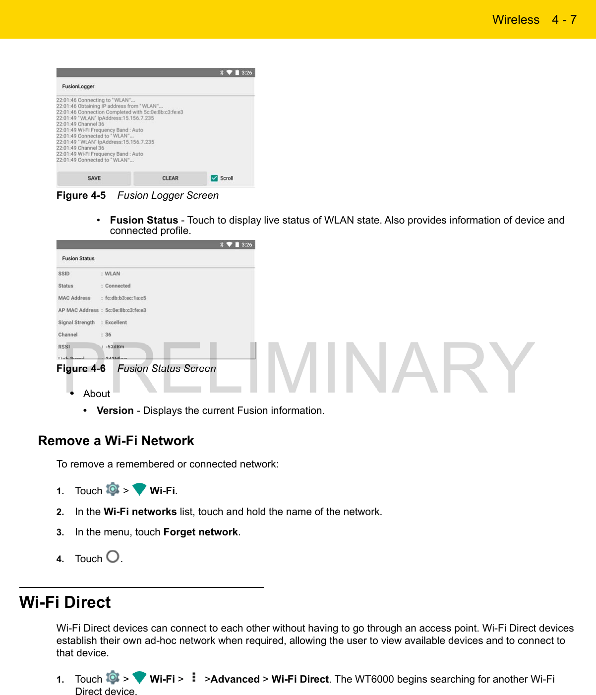 Wireless 4 - 7Figure 4-5    Fusion Logger Screen•Fusion Status - Touch to display live status of WLAN state. Also provides information of device and connected profile.Figure 4-6    Fusion Status Screen•About• Version - Displays the current Fusion information.Remove a Wi-Fi NetworkTo remove a remembered or connected network:1. Touch   &gt;   Wi-Fi.2. In the Wi-Fi networks list, touch and hold the name of the network.3. In the menu, touch Forget network.4. Touch  .Wi-Fi DirectWi-Fi Direct devices can connect to each other without having to go through an access point. Wi-Fi Direct devices establish their own ad-hoc network when required, allowing the user to view available devices and to connect to that device.1. Touch   &gt;   Wi-Fi &gt;   &gt;Advanced &gt; Wi-Fi Direct. The WT6000 begins searching for another Wi-Fi Direct device.