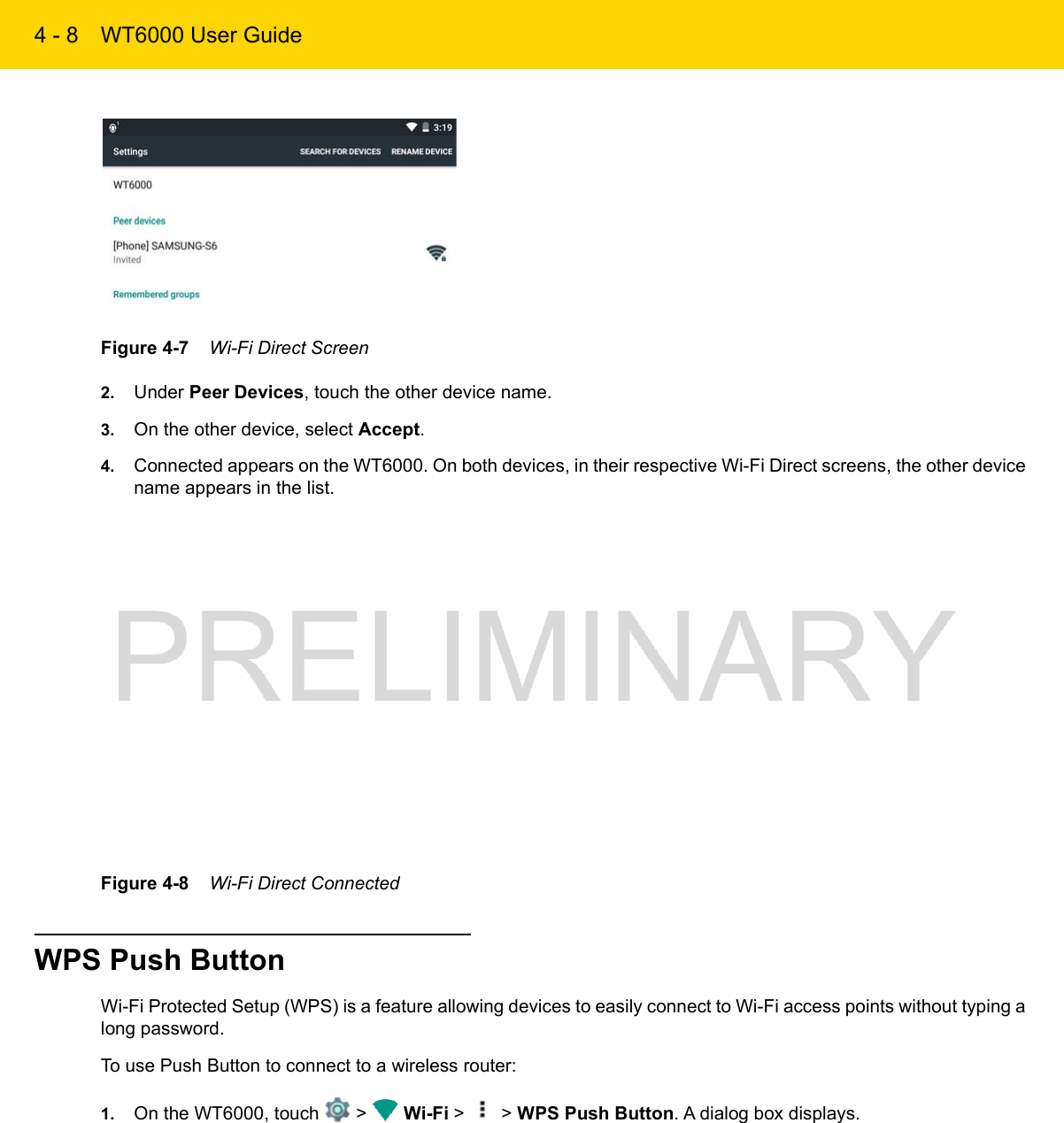 4 - 8 WT6000 User GuideFigure 4-7    Wi-Fi Direct Screen2. Under Peer Devices, touch the other device name.3. On the other device, select Accept.4. Connected appears on the WT6000. On both devices, in their respective Wi-Fi Direct screens, the other device name appears in the list.Figure 4-8    Wi-Fi Direct ConnectedWPS Push ButtonWi-Fi Protected Setup (WPS) is a feature allowing devices to easily connect to Wi-Fi access points without typing a long password.To use Push Button to connect to a wireless router:1. On the WT6000, touch   &gt;   Wi-Fi &gt;   &gt; WPS Push Button. A dialog box displays.