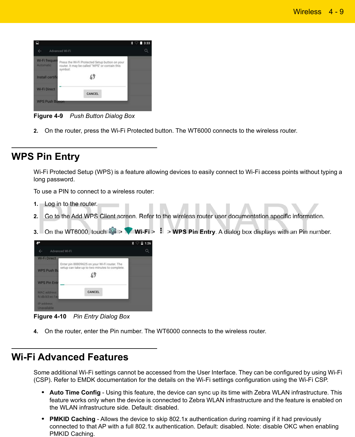 Wireless 4 - 9Figure 4-9    Push Button Dialog Box2. On the router, press the Wi-Fi Protected button. The WT6000 connects to the wireless router.WPS Pin EntryWi-Fi Protected Setup (WPS) is a feature allowing devices to easily connect to Wi-Fi access points without typing a long password.To use a PIN to connect to a wireless router:1. Log in to the router.2. Go to the Add WPS Client screen. Refer to the wireless router user documentation specific information.3. On the WT6000, touch   &gt;   Wi-Fi &gt;   &gt; WPS Pin Entry. A dialog box displays with an Pin number.Figure 4-10    Pin Entry Dialog Box4. On the router, enter the Pin number. The WT6000 connects to the wireless router.Wi-Fi Advanced FeaturesSome additional Wi-Fi settings cannot be accessed from the User Interface. They can be configured by using Wi-Fi (CSP). Refer to EMDK documentation for the details on the Wi-Fi settings configuration using the Wi-Fi CSP.•Auto Time Config - Using this feature, the device can sync up its time with Zebra WLAN infrastructure. This feature works only when the device is connected to Zebra WLAN infrastructure and the feature is enabled on the WLAN infrastructure side. Default: disabled.•PMKID Caching - Allows the device to skip 802.1x authentication during roaming if it had previously connected to that AP with a full 802.1x authentication. Default: disabled. Note: disable OKC when enabling PMKID Caching.