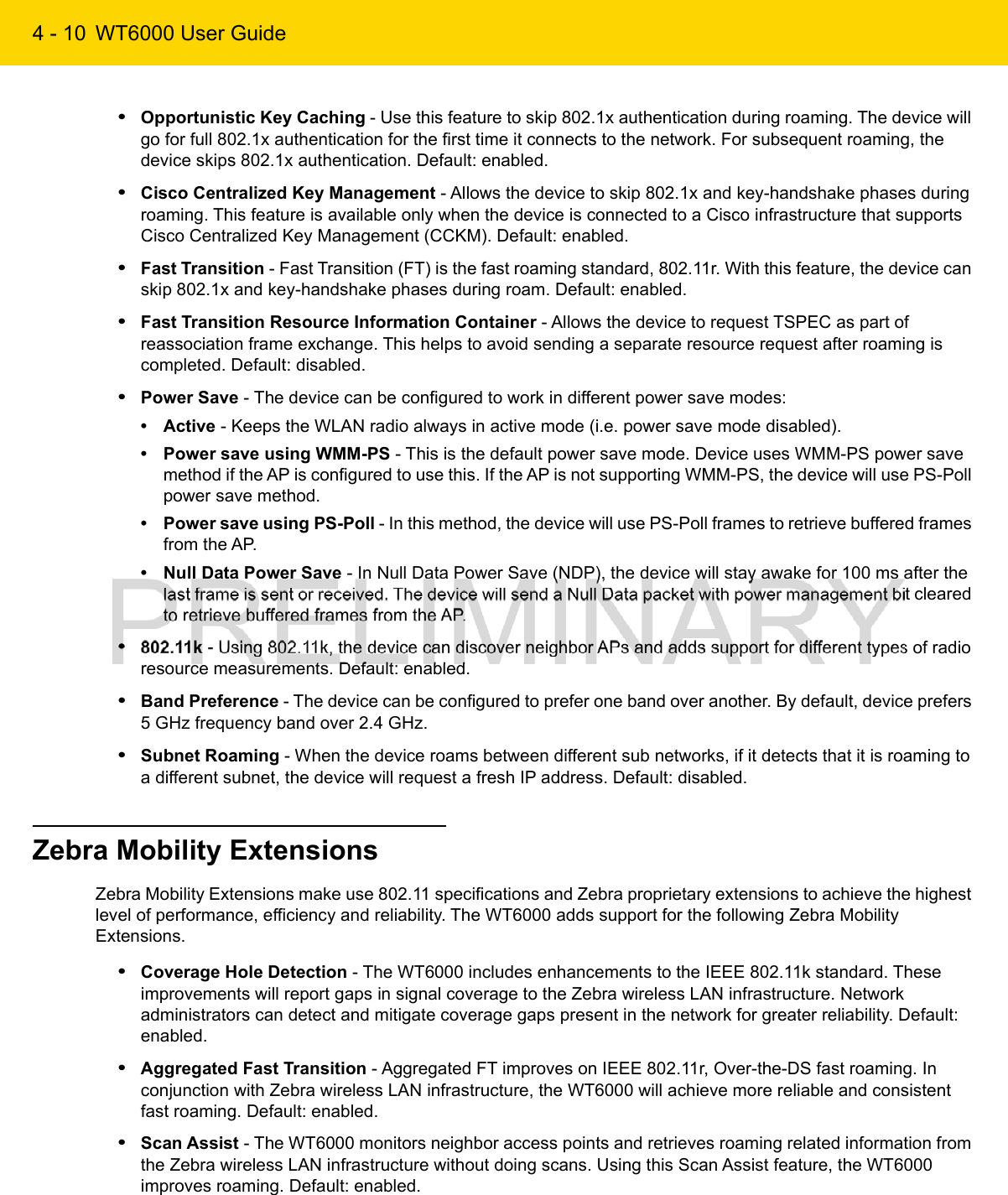 4 - 10 WT6000 User Guide•Opportunistic Key Caching - Use this feature to skip 802.1x authentication during roaming. The device will go for full 802.1x authentication for the first time it connects to the network. For subsequent roaming, the device skips 802.1x authentication. Default: enabled.•Cisco Centralized Key Management - Allows the device to skip 802.1x and key-handshake phases during roaming. This feature is available only when the device is connected to a Cisco infrastructure that supports Cisco Centralized Key Management (CCKM). Default: enabled.•Fast Transition - Fast Transition (FT) is the fast roaming standard, 802.11r. With this feature, the device can skip 802.1x and key-handshake phases during roam. Default: enabled.•Fast Transition Resource Information Container - Allows the device to request TSPEC as part of reassociation frame exchange. This helps to avoid sending a separate resource request after roaming is completed. Default: disabled.•Power Save - The device can be configured to work in different power save modes:• Active - Keeps the WLAN radio always in active mode (i.e. power save mode disabled).• Power save using WMM-PS - This is the default power save mode. Device uses WMM-PS power save method if the AP is configured to use this. If the AP is not supporting WMM-PS, the device will use PS-Poll power save method.• Power save using PS-Poll - In this method, the device will use PS-Poll frames to retrieve buffered frames from the AP.• Null Data Power Save - In Null Data Power Save (NDP), the device will stay awake for 100 ms after the last frame is sent or received. The device will send a Null Data packet with power management bit cleared to retrieve buffered frames from the AP.•802.11k - Using 802.11k, the device can discover neighbor APs and adds support for different types of radio resource measurements. Default: enabled.•Band Preference - The device can be configured to prefer one band over another. By default, device prefers 5 GHz frequency band over 2.4 GHz.•Subnet Roaming - When the device roams between different sub networks, if it detects that it is roaming to a different subnet, the device will request a fresh IP address. Default: disabled.Zebra Mobility ExtensionsZebra Mobility Extensions make use 802.11 specifications and Zebra proprietary extensions to achieve the highest level of performance, efficiency and reliability. The WT6000 adds support for the following Zebra Mobility Extensions.•Coverage Hole Detection - The WT6000 includes enhancements to the IEEE 802.11k standard. These improvements will report gaps in signal coverage to the Zebra wireless LAN infrastructure. Network administrators can detect and mitigate coverage gaps present in the network for greater reliability. Default: enabled.•Aggregated Fast Transition - Aggregated FT improves on IEEE 802.11r, Over-the-DS fast roaming. In conjunction with Zebra wireless LAN infrastructure, the WT6000 will achieve more reliable and consistent fast roaming. Default: enabled.•Scan Assist - The WT6000 monitors neighbor access points and retrieves roaming related information from the Zebra wireless LAN infrastructure without doing scans. Using this Scan Assist feature, the WT6000 improves roaming. Default: enabled.