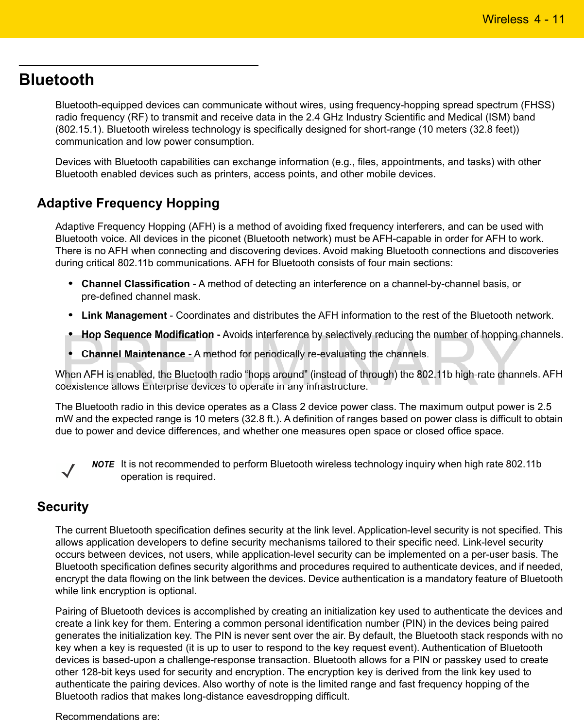 Wireless 4 - 11BluetoothBluetooth-equipped devices can communicate without wires, using frequency-hopping spread spectrum (FHSS) radio frequency (RF) to transmit and receive data in the 2.4 GHz Industry Scientific and Medical (ISM) band (802.15.1). Bluetooth wireless technology is specifically designed for short-range (10 meters (32.8 feet)) communication and low power consumption.Devices with Bluetooth capabilities can exchange information (e.g., files, appointments, and tasks) with other Bluetooth enabled devices such as printers, access points, and other mobile devices.Adaptive Frequency HoppingAdaptive Frequency Hopping (AFH) is a method of avoiding fixed frequency interferers, and can be used with Bluetooth voice. All devices in the piconet (Bluetooth network) must be AFH-capable in order for AFH to work. There is no AFH when connecting and discovering devices. Avoid making Bluetooth connections and discoveries during critical 802.11b communications. AFH for Bluetooth consists of four main sections:•Channel Classification - A method of detecting an interference on a channel-by-channel basis, or pre-defined channel mask.•Link Management - Coordinates and distributes the AFH information to the rest of the Bluetooth network.•Hop Sequence Modification - Avoids interference by selectively reducing the number of hopping channels.•Channel Maintenance - A method for periodically re-evaluating the channels.When AFH is enabled, the Bluetooth radio “hops around” (instead of through) the 802.11b high-rate channels. AFH coexistence allows Enterprise devices to operate in any infrastructure.The Bluetooth radio in this device operates as a Class 2 device power class. The maximum output power is 2.5 mW and the expected range is 10 meters (32.8 ft.). A definition of ranges based on power class is difficult to obtain due to power and device differences, and whether one measures open space or closed office space.SecurityThe current Bluetooth specification defines security at the link level. Application-level security is not specified. This allows application developers to define security mechanisms tailored to their specific need. Link-level security occurs between devices, not users, while application-level security can be implemented on a per-user basis. The Bluetooth specification defines security algorithms and procedures required to authenticate devices, and if needed, encrypt the data flowing on the link between the devices. Device authentication is a mandatory feature of Bluetooth while link encryption is optional.Pairing of Bluetooth devices is accomplished by creating an initialization key used to authenticate the devices and create a link key for them. Entering a common personal identification number (PIN) in the devices being paired generates the initialization key. The PIN is never sent over the air. By default, the Bluetooth stack responds with no key when a key is requested (it is up to user to respond to the key request event). Authentication of Bluetooth devices is based-upon a challenge-response transaction. Bluetooth allows for a PIN or passkey used to create other 128-bit keys used for security and encryption. The encryption key is derived from the link key used to authenticate the pairing devices. Also worthy of note is the limited range and fast frequency hopping of the Bluetooth radios that makes long-distance eavesdropping difficult.Recommendations are:NOTEIt is not recommended to perform Bluetooth wireless technology inquiry when high rate 802.11b operation is required.