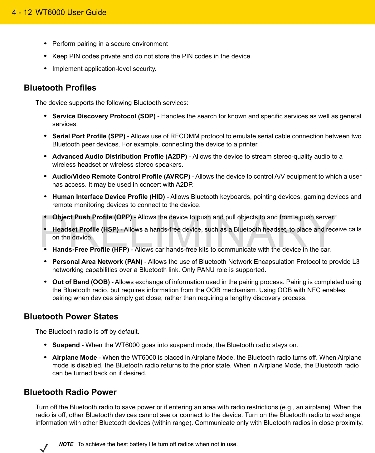 4 - 12 WT6000 User Guide•Perform pairing in a secure environment•Keep PIN codes private and do not store the PIN codes in the device•Implement application-level security.Bluetooth ProfilesThe device supports the following Bluetooth services:•Service Discovery Protocol (SDP) - Handles the search for known and specific services as well as general services.•Serial Port Profile (SPP) - Allows use of RFCOMM protocol to emulate serial cable connection between two Bluetooth peer devices. For example, connecting the device to a printer.•Advanced Audio Distribution Profile (A2DP) - Allows the device to stream stereo-quality audio to a wireless headset or wireless stereo speakers.•Audio/Video Remote Control Profile (AVRCP) - Allows the device to control A/V equipment to which a user has access. It may be used in concert with A2DP.•Human Interface Device Profile (HID) - Allows Bluetooth keyboards, pointing devices, gaming devices and remote monitoring devices to connect to the device.•Object Push Profile (OPP) - Allows the device to push and pull objects to and from a push server.•Headset Profile (HSP) - Allows a hands-free device, such as a Bluetooth headset, to place and receive calls on the device.•Hands-Free Profile (HFP) - Allows car hands-free kits to communicate with the device in the car.•Personal Area Network (PAN) - Allows the use of Bluetooth Network Encapsulation Protocol to provide L3 networking capabilities over a Bluetooth link. Only PANU role is supported.•Out of Band (OOB) - Allows exchange of information used in the pairing process. Pairing is completed using the Bluetooth radio, but requires information from the OOB mechanism. Using OOB with NFC enables pairing when devices simply get close, rather than requiring a lengthy discovery process.Bluetooth Power StatesThe Bluetooth radio is off by default.•Suspend - When the WT6000 goes into suspend mode, the Bluetooth radio stays on.•Airplane Mode - When the WT6000 is placed in Airplane Mode, the Bluetooth radio turns off. When Airplane mode is disabled, the Bluetooth radio returns to the prior state. When in Airplane Mode, the Bluetooth radio can be turned back on if desired.Bluetooth Radio PowerTurn off the Bluetooth radio to save power or if entering an area with radio restrictions (e.g., an airplane). When the radio is off, other Bluetooth devices cannot see or connect to the device. Turn on the Bluetooth radio to exchange information with other Bluetooth devices (within range). Communicate only with Bluetooth radios in close proximity.NOTETo achieve the best battery life turn off radios when not in use.