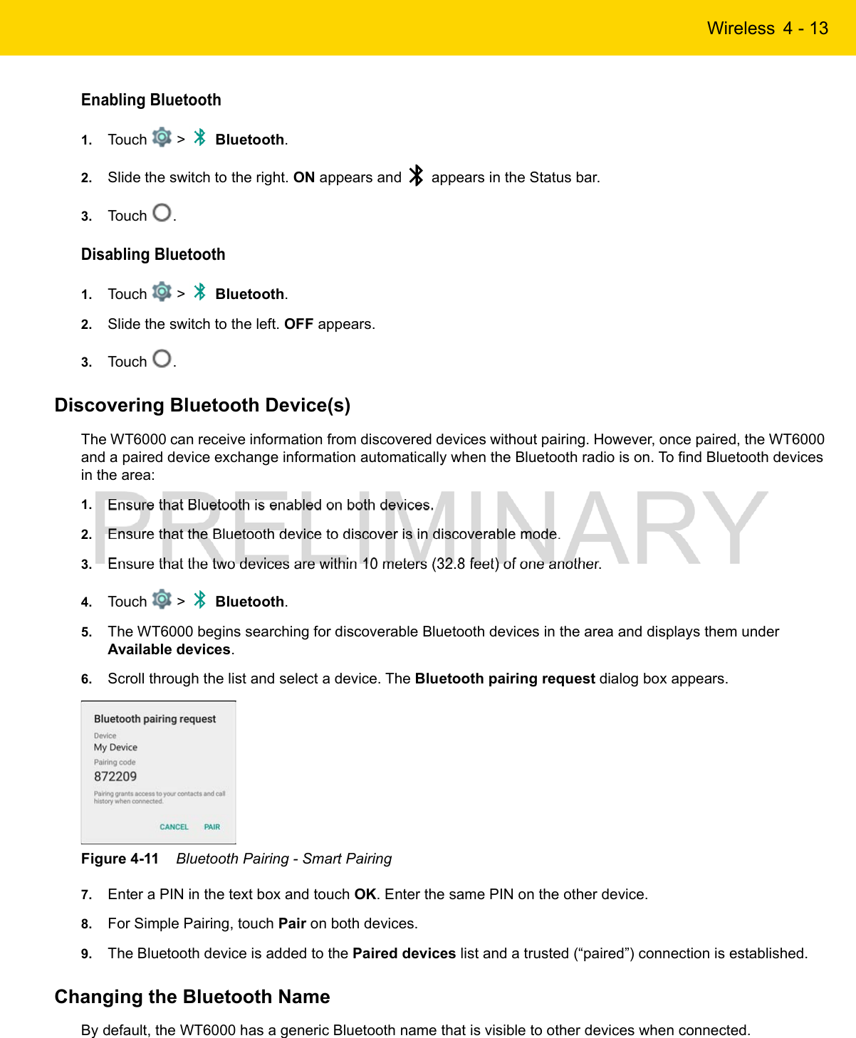 Wireless 4 - 13Enabling Bluetooth1. Touch   &gt;   Bluetooth.2. Slide the switch to the right. ON appears and   appears in the Status bar.3. Touch  .Disabling Bluetooth1. Touch   &gt;   Bluetooth.2. Slide the switch to the left. OFF appears.3. Touch  .Discovering Bluetooth Device(s)The WT6000 can receive information from discovered devices without pairing. However, once paired, the WT6000 and a paired device exchange information automatically when the Bluetooth radio is on. To find Bluetooth devices in the area:1. Ensure that Bluetooth is enabled on both devices.2. Ensure that the Bluetooth device to discover is in discoverable mode.3. Ensure that the two devices are within 10 meters (32.8 feet) of one another.4. Touch   &gt;   Bluetooth.5. The WT6000 begins searching for discoverable Bluetooth devices in the area and displays them under Available devices.6. Scroll through the list and select a device. The Bluetooth pairing request dialog box appears.Figure 4-11    Bluetooth Pairing - Smart Pairing7. Enter a PIN in the text box and touch OK. Enter the same PIN on the other device.8. For Simple Pairing, touch Pair on both devices.9. The Bluetooth device is added to the Paired devices list and a trusted (“paired”) connection is established.Changing the Bluetooth NameBy default, the WT6000 has a generic Bluetooth name that is visible to other devices when connected.