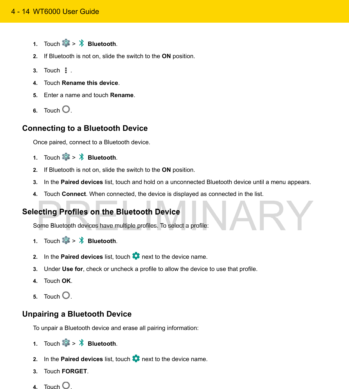 4 - 14 WT6000 User Guide1. Touch   &gt;   Bluetooth.2. If Bluetooth is not on, slide the switch to the ON position.3. Touch  .4. Touch Rename this device.5. Enter a name and touch Rename.6. Touch  .Connecting to a Bluetooth DeviceOnce paired, connect to a Bluetooth device.1. Touch   &gt;   Bluetooth.2. If Bluetooth is not on, slide the switch to the ON position.3. In the Paired devices list, touch and hold on a unconnected Bluetooth device until a menu appears.4. Touch Connect. When connected, the device is displayed as connected in the list.Selecting Profiles on the Bluetooth DeviceSome Bluetooth devices have multiple profiles. To select a profile:1. Touch   &gt;   Bluetooth.2. In the Paired devices list, touch   next to the device name.3. Under Use for, check or uncheck a profile to allow the device to use that profile.4. Touch OK.5. Touch  .Unpairing a Bluetooth DeviceTo unpair a Bluetooth device and erase all pairing information:1. Touch   &gt;   Bluetooth.2. In the Paired devices list, touch   next to the device name.3. Touch FORGET.4. Touch  .