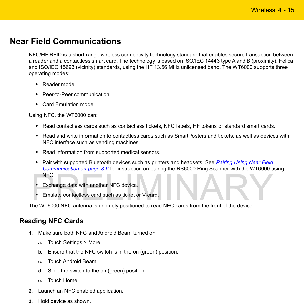 Wireless 4 - 15Near Field CommunicationsNFC/HF RFID is a short-range wireless connectivity technology standard that enables secure transaction between a reader and a contactless smart card. The technology is based on ISO/IEC 14443 type A and B (proximity), Felica and ISO/IEC 15693 (vicinity) standards, using the HF 13.56 MHz unlicensed band. The WT6000 supports three operating modes:•Reader mode•Peer-to-Peer communication•Card Emulation mode.Using NFC, the WT6000 can:•Read contactless cards such as contactless tickets, NFC labels, HF tokens or standard smart cards.•Read and write information to contactless cards such as SmartPosters and tickets, as well as devices with NFC interface such as vending machines.•Read information from supported medical sensors.•Pair with supported Bluetooth devices such as printers and headsets. See Pairing Using Near Field Communication on page 3-6 for instruction on pairing the RS6000 Ring Scanner with the WT6000 using NFC.•Exchange data with another NFC device.•Emulate contactless card such as ticket or V-card.The WT6000 NFC antenna is uniquely positioned to read NFC cards from the front of the device.Reading NFC Cards1. Make sure both NFC and Android Beam turned on.a. Touch Settings &gt; More.b. Ensure that the NFC switch is in the on (green) position.c. Touch Android Beam.d. Slide the switch to the on (green) position.e. Touch Home.2. Launch an NFC enabled application.3. Hold device as shown.