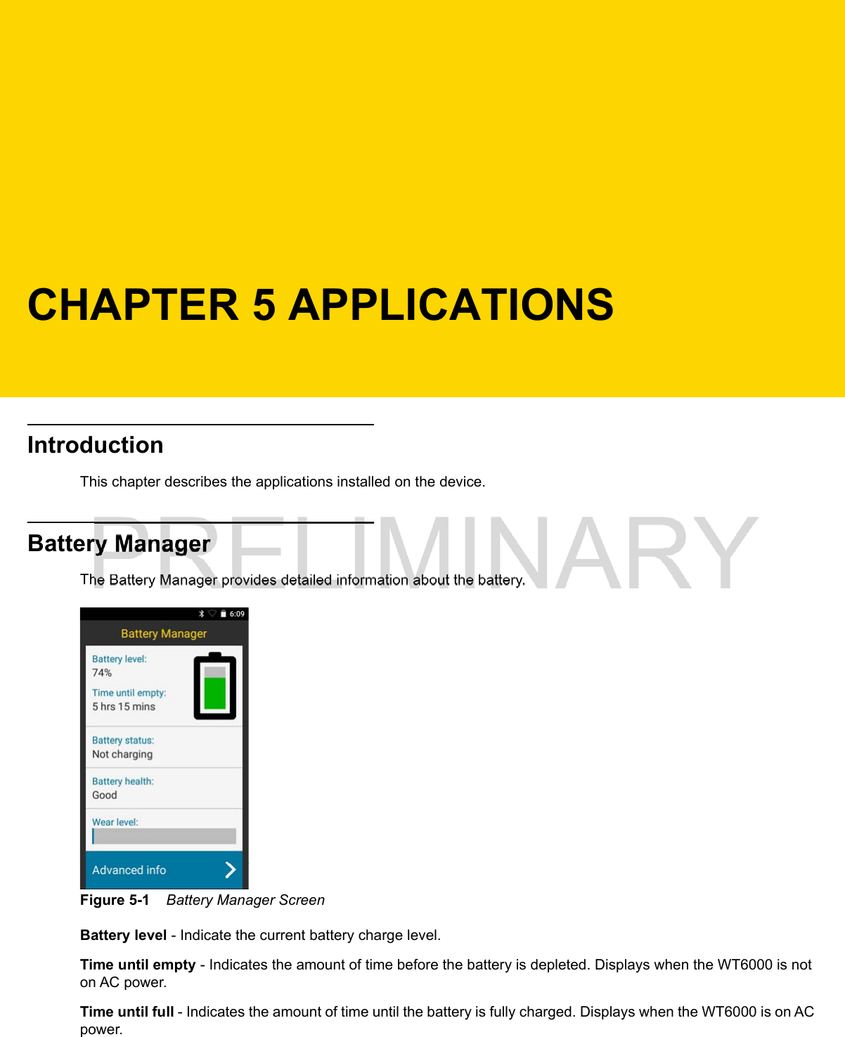 CHAPTER 5 APPLICATIONSIntroductionThis chapter describes the applications installed on the device.Battery ManagerThe Battery Manager provides detailed information about the battery.Figure 5-1    Battery Manager ScreenBattery level - Indicate the current battery charge level.Time until empty - Indicates the amount of time before the battery is depleted. Displays when the WT6000 is not on AC power.Time until full - Indicates the amount of time until the battery is fully charged. Displays when the WT6000 is on AC power.