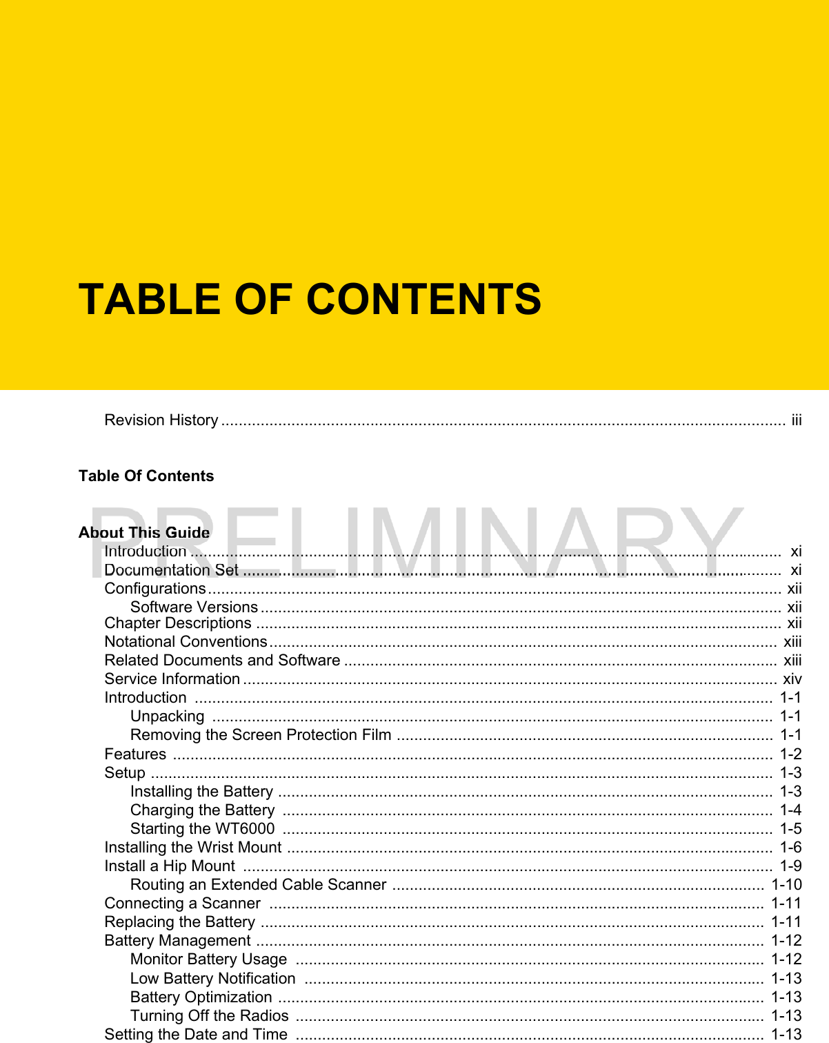 TABLE OF CONTENTSRevision History ................................................................................................................................. iiiTable Of ContentsAbout This GuideIntroduction .......................................................................................................................................  xiDocumentation Set ...........................................................................................................................  xiConfigurations................................................................................................................................... xiiSoftware Versions ....................................................................................................................... xiiChapter Descriptions ........................................................................................................................ xiiNotational Conventions.................................................................................................................... xiiiRelated Documents and Software ................................................................................................... xiiiService Information .......................................................................................................................... xivIntroduction  ....................................................................................................................................  1-1Unpacking  ................................................................................................................................ 1-1Removing the Screen Protection Film ...................................................................................... 1-1Features ......................................................................................................................................... 1-2Setup .............................................................................................................................................. 1-3Installing the Battery .................................................................................................................  1-3Charging the Battery  ................................................................................................................ 1-4Starting the WT6000  ................................................................................................................ 1-5Installing the Wrist Mount ...............................................................................................................  1-6Install a Hip Mount  ......................................................................................................................... 1-9Routing an Extended Cable Scanner ..................................................................................... 1-10Connecting a Scanner  ................................................................................................................. 1-11Replacing the Battery ...................................................................................................................  1-11Battery Management ....................................................................................................................  1-12Monitor Battery Usage  ........................................................................................................... 1-12Low Battery Notification  ......................................................................................................... 1-13Battery Optimization ............................................................................................................... 1-13Turning Off the Radios  ...........................................................................................................  1-13Setting the Date and Time  ........................................................................................................... 1-13