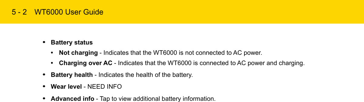 5 - 2 WT6000 User Guide•Battery status• Not charging - Indicates that the WT6000 is not connected to AC power.• Charging over AC - Indicates that the WT6000 is connected to AC power and charging.•Battery health - Indicates the health of the battery.•Wear level - NEED INFO•Advanced info - Tap to view additional battery information.