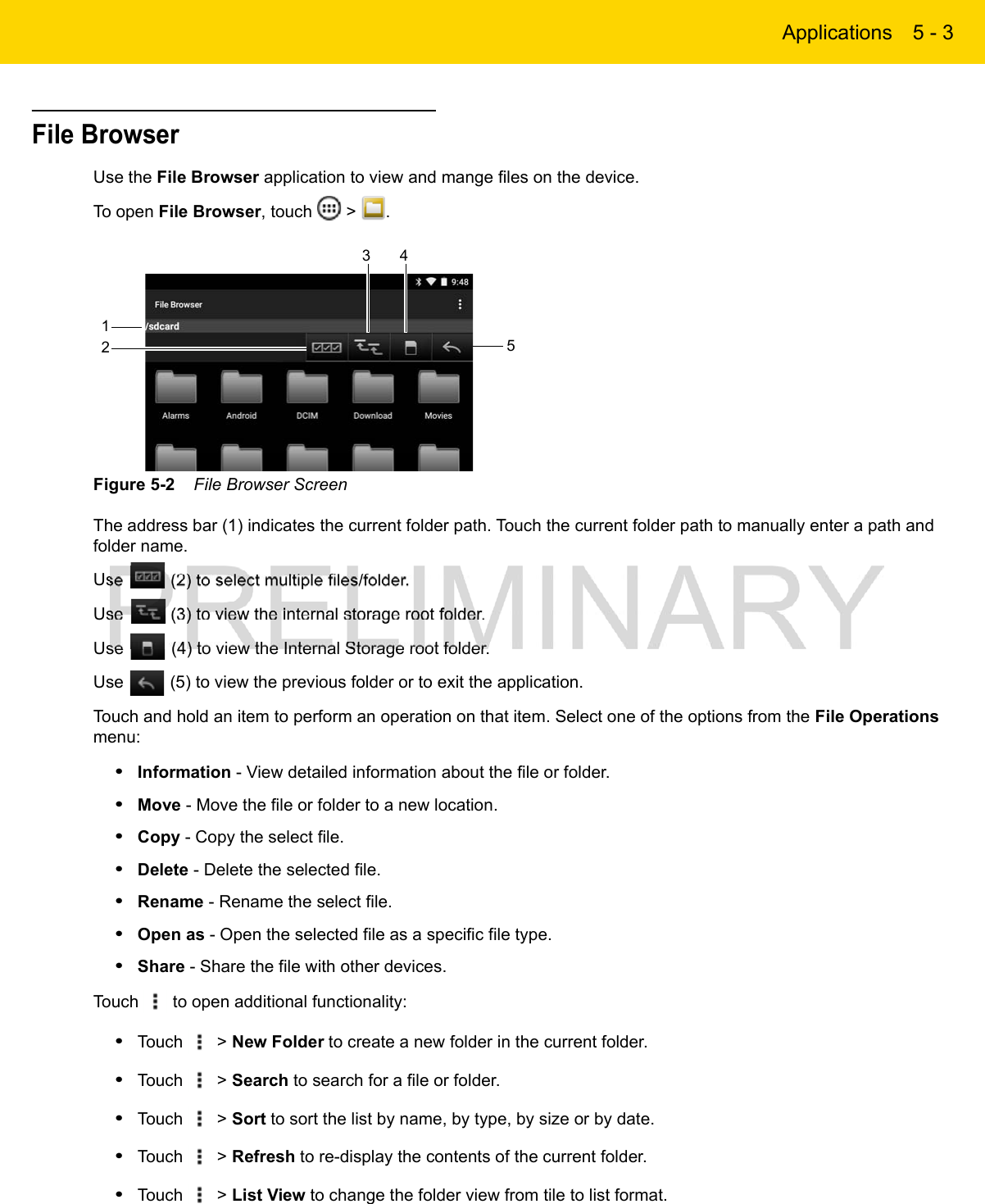 Applications 5 - 3File BrowserUse the File Browser application to view and mange files on the device.To open File Browser, touch   &gt;  .Figure 5-2    File Browser ScreenThe address bar (1) indicates the current folder path. Touch the current folder path to manually enter a path and folder name.Use   (2) to select multiple files/folder.Use   (3) to view the internal storage root folder.Use   (4) to view the Internal Storage root folder.Use   (5) to view the previous folder or to exit the application.Touch and hold an item to perform an operation on that item. Select one of the options from the File Operations menu:•Information - View detailed information about the file or folder.•Move - Move the file or folder to a new location.•Copy - Copy the select file.•Delete - Delete the selected file.•Rename - Rename the select file.•Open as - Open the selected file as a specific file type.•Share - Share the file with other devices.Touch   to open additional functionality:•Touch   &gt; New Folder to create a new folder in the current folder.•Touch   &gt; Search to search for a file or folder.•Touch   &gt; Sort to sort the list by name, by type, by size or by date.•Touch   &gt; Refresh to re-display the contents of the current folder.•Touch   &gt; List View to change the folder view from tile to list format.123 45