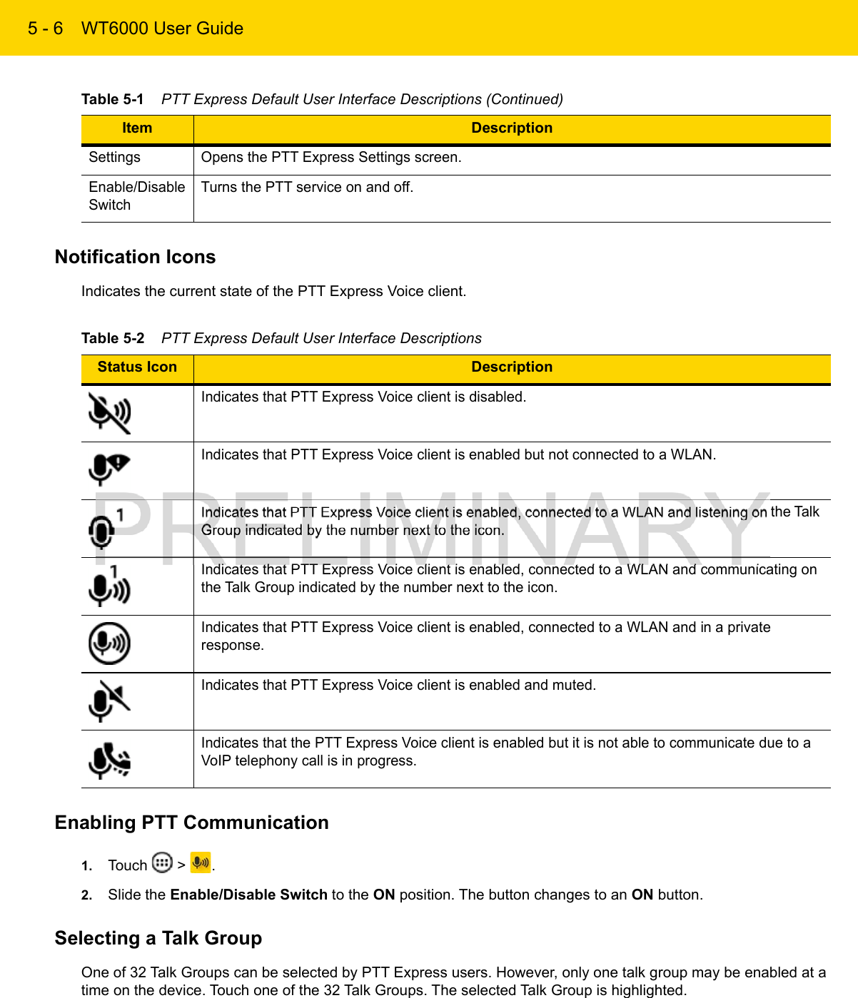 5 - 6 WT6000 User GuideNotification IconsIndicates the current state of the PTT Express Voice client.Enabling PTT Communication1. Touch   &gt;  .2. Slide the Enable/Disable Switch to the ON position. The button changes to an ON button.Selecting a Talk GroupOne of 32 Talk Groups can be selected by PTT Express users. However, only one talk group may be enabled at a time on the device. Touch one of the 32 Talk Groups. The selected Talk Group is highlighted.Settings Opens the PTT Express Settings screen.Enable/Disable SwitchTurns the PTT service on and off.Table 5-1    PTT Express Default User Interface Descriptions (Continued)Item DescriptionTable 5-2    PTT Express Default User Interface DescriptionsStatus Icon DescriptionIndicates that PTT Express Voice client is disabled.Indicates that PTT Express Voice client is enabled but not connected to a WLAN.Indicates that PTT Express Voice client is enabled, connected to a WLAN and listening on the Talk Group indicated by the number next to the icon.Indicates that PTT Express Voice client is enabled, connected to a WLAN and communicating on the Talk Group indicated by the number next to the icon.Indicates that PTT Express Voice client is enabled, connected to a WLAN and in a private response. Indicates that PTT Express Voice client is enabled and muted.Indicates that the PTT Express Voice client is enabled but it is not able to communicate due to a VoIP telephony call is in progress.