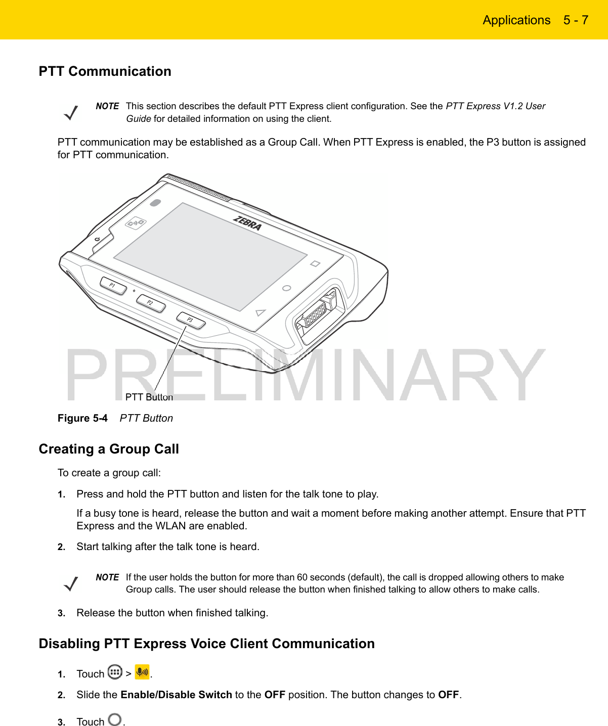 Applications 5 - 7PTT CommunicationPTT communication may be established as a Group Call. When PTT Express is enabled, the P3 button is assigned for PTT communication.Figure 5-4    PTT ButtonCreating a Group CallTo create a group call:1. Press and hold the PTT button and listen for the talk tone to play.If a busy tone is heard, release the button and wait a moment before making another attempt. Ensure that PTT Express and the WLAN are enabled.2. Start talking after the talk tone is heard.3. Release the button when finished talking.Disabling PTT Express Voice Client Communication1. Touch   &gt;  .2. Slide the Enable/Disable Switch to the OFF position. The button changes to OFF.3. Touch  .NOTEThis section describes the default PTT Express client configuration. See the PTT Express V1.2 User Guide for detailed information on using the client.PTT ButtonNOTEIf the user holds the button for more than 60 seconds (default), the call is dropped allowing others to make Group calls. The user should release the button when finished talking to allow others to make calls.