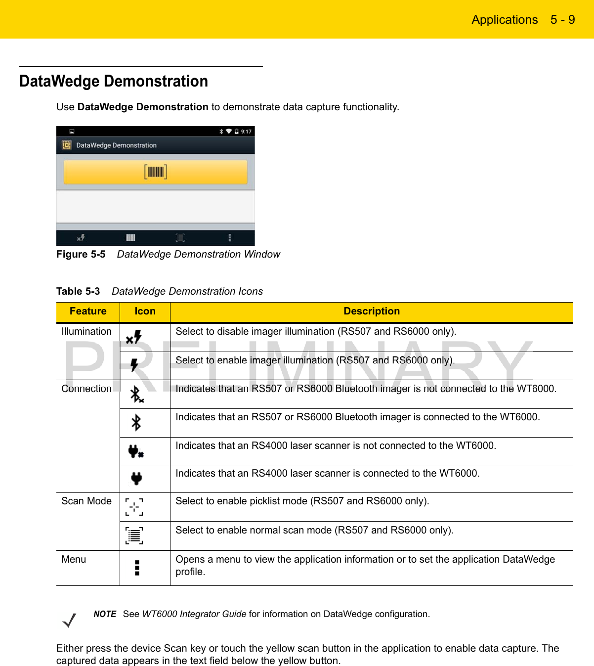 Applications 5 - 9DataWedge DemonstrationUse DataWedge Demonstration to demonstrate data capture functionality.Figure 5-5    DataWedge Demonstration WindowEither press the device Scan key or touch the yellow scan button in the application to enable data capture. The captured data appears in the text field below the yellow button.Table 5-3    DataWedge Demonstration Icons Feature Icon DescriptionIllumination Select to disable imager illumination (RS507 and RS6000 only).Select to enable imager illumination (RS507 and RS6000 only).Connection Indicates that an RS507 or RS6000 Bluetooth imager is not connected to the WT6000.Indicates that an RS507 or RS6000 Bluetooth imager is connected to the WT6000.Indicates that an RS4000 laser scanner is not connected to the WT6000.Indicates that an RS4000 laser scanner is connected to the WT6000.Scan Mode Select to enable picklist mode (RS507 and RS6000 only).Select to enable normal scan mode (RS507 and RS6000 only).Menu Opens a menu to view the application information or to set the application DataWedge profile.NOTESee WT6000 Integrator Guide for information on DataWedge configuration.