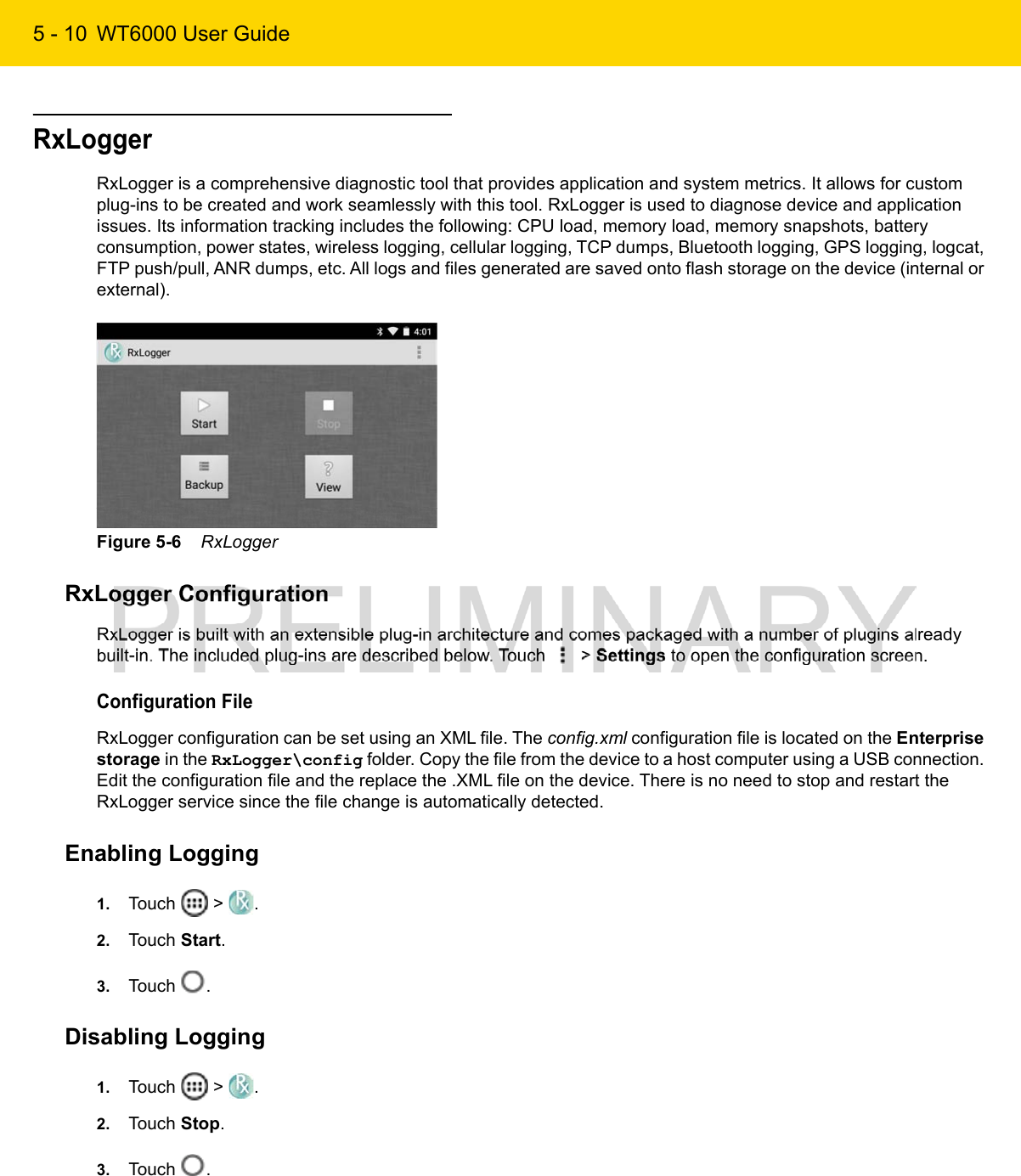 5 - 10 WT6000 User GuideRxLoggerRxLogger is a comprehensive diagnostic tool that provides application and system metrics. It allows for custom plug-ins to be created and work seamlessly with this tool. RxLogger is used to diagnose device and application issues. Its information tracking includes the following: CPU load, memory load, memory snapshots, battery consumption, power states, wireless logging, cellular logging, TCP dumps, Bluetooth logging, GPS logging, logcat, FTP push/pull, ANR dumps, etc. All logs and files generated are saved onto flash storage on the device (internal or external).Figure 5-6    RxLoggerRxLogger ConfigurationRxLogger is built with an extensible plug-in architecture and comes packaged with a number of plugins already built-in. The included plug-ins are described below. Touch   &gt; Settings to open the configuration screen.Configuration FileRxLogger configuration can be set using an XML file. The config.xml configuration file is located on the Enterprise storage in the RxLogger\config folder. Copy the file from the device to a host computer using a USB connection. Edit the configuration file and the replace the .XML file on the device. There is no need to stop and restart the RxLogger service since the file change is automatically detected.Enabling Logging1. Touch   &gt;  .2. Touch Start.3. Touch  .Disabling Logging1. Touch   &gt;  .2. Touch Stop.3. Touch  .