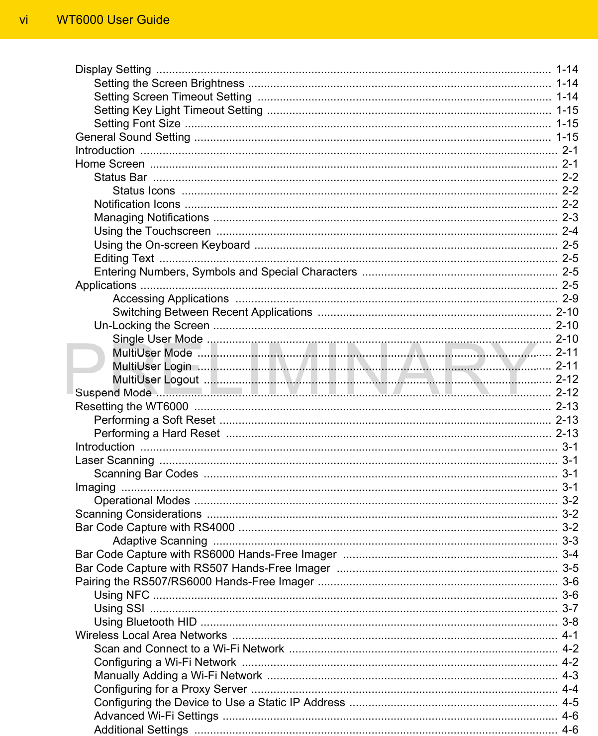 vi WT6000 User GuideDisplay Setting  .............................................................................................................................  1-14Setting the Screen Brightness ................................................................................................ 1-14Setting Screen Timeout Setting  .............................................................................................  1-14Setting Key Light Timeout Setting ..........................................................................................  1-15Setting Font Size .................................................................................................................... 1-15General Sound Setting .................................................................................................................  1-15Introduction  ....................................................................................................................................  2-1Home Screen  .................................................................................................................................  2-1Status Bar  ................................................................................................................................  2-2Status Icons  ....................................................................................................................... 2-2Notification Icons ......................................................................................................................  2-2Managing Notifications ............................................................................................................. 2-3Using the Touchscreen  ............................................................................................................ 2-4Using the On-screen Keyboard ................................................................................................  2-5Editing Text  ..............................................................................................................................  2-5Entering Numbers, Symbols and Special Characters  .............................................................. 2-5Applications ....................................................................................................................................  2-5Accessing Applications  ...................................................................................................... 2-9Switching Between Recent Applications  .......................................................................... 2-10Un-Locking the Screen ........................................................................................................... 2-10Single User Mode .............................................................................................................  2-10MultiUser Mode  ................................................................................................................ 2-11MultiUser Login  ................................................................................................................ 2-11MultiUser Logout  .............................................................................................................. 2-12Suspend Mode ............................................................................................................................. 2-12Resetting the WT6000  ................................................................................................................. 2-13Performing a Soft Reset ......................................................................................................... 2-13Performing a Hard Reset  ....................................................................................................... 2-13Introduction  ....................................................................................................................................  3-1Laser Scanning  ..............................................................................................................................  3-1Scanning Bar Codes  ................................................................................................................ 3-1Imaging  ..........................................................................................................................................  3-1Operational Modes ...................................................................................................................  3-2Scanning Considerations  ............................................................................................................... 3-2Bar Code Capture with RS4000 ..................................................................................................... 3-2Adaptive Scanning  ............................................................................................................. 3-3Bar Code Capture with RS6000 Hands-Free Imager  .................................................................... 3-4Bar Code Capture with RS507 Hands-Free Imager  ...................................................................... 3-5Pairing the RS507/RS6000 Hands-Free Imager ............................................................................  3-6Using NFC ................................................................................................................................ 3-6Using SSI  .................................................................................................................................  3-7Using Bluetooth HID ................................................................................................................. 3-8Wireless Local Area Networks  ....................................................................................................... 4-1Scan and Connect to a Wi-Fi Network  ..................................................................................... 4-2Configuring a Wi-Fi Network  .................................................................................................... 4-2Manually Adding a Wi-Fi Network  ............................................................................................ 4-3Configuring for a Proxy Server ................................................................................................. 4-4Configuring the Device to Use a Static IP Address .................................................................. 4-5Advanced Wi-Fi Settings .......................................................................................................... 4-6Additional Settings  ...................................................................................................................  4-6