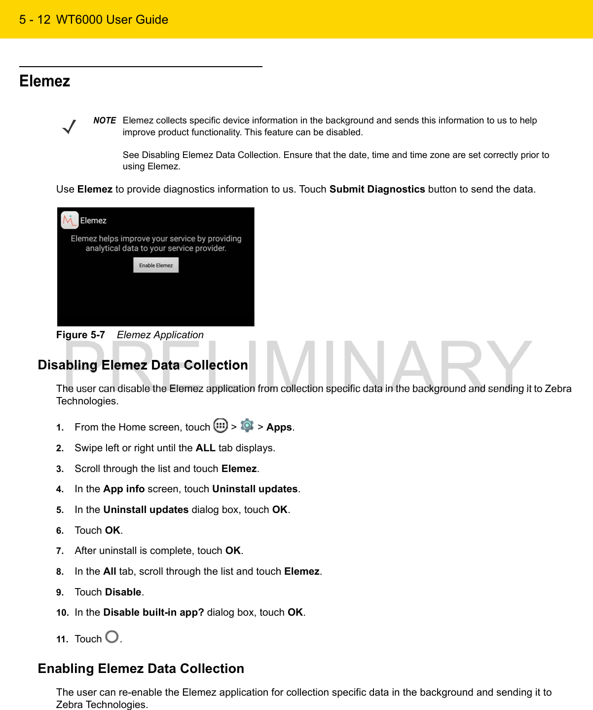 5 - 12 WT6000 User GuideElemezUse Elemez to provide diagnostics information to us. Touch Submit Diagnostics button to send the data.Figure 5-7    Elemez ApplicationDisabling Elemez Data CollectionThe user can disable the Elemez application from collection specific data in the background and sending it to Zebra Technologies.1. From the Home screen, touch   &gt;   &gt; Apps.2. Swipe left or right until the ALL tab displays.3. Scroll through the list and touch Elemez.4. In the App info screen, touch Uninstall updates.5. In the Uninstall updates dialog box, touch OK.6. Touch OK.7. After uninstall is complete, touch OK.8. In the All tab, scroll through the list and touch Elemez.9. Touch Disable.10. In the Disable built-in app? dialog box, touch OK.11. Touch  .Enabling Elemez Data CollectionThe user can re-enable the Elemez application for collection specific data in the background and sending it to Zebra Technologies.NOTEElemez collects specific device information in the background and sends this information to us to help improve product functionality. This feature can be disabled. See Disabling Elemez Data Collection. Ensure that the date, time and time zone are set correctly prior to using Elemez.