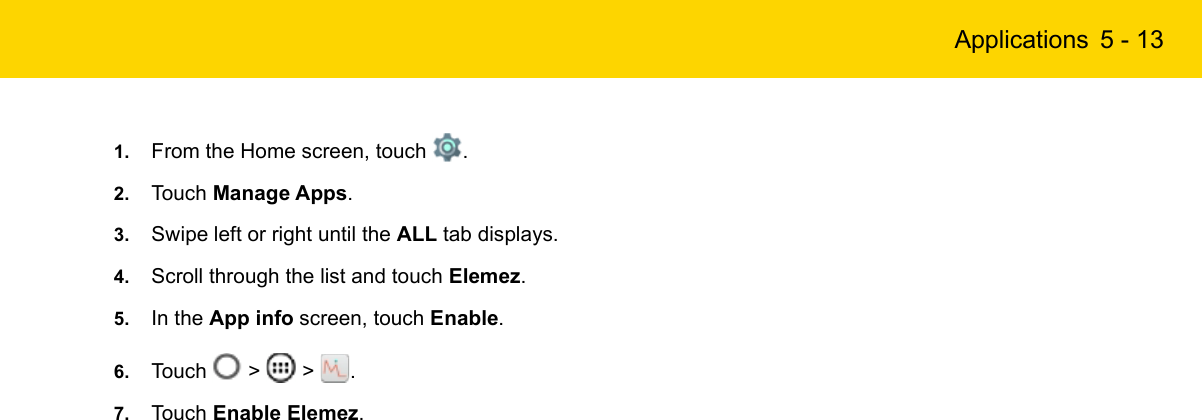 Applications 5 - 131. From the Home screen, touch  .2. Touch Manage Apps.3. Swipe left or right until the ALL tab displays.4. Scroll through the list and touch Elemez.5. In the App info screen, touch Enable.6. Touch   &gt;   &gt;  .7. Touch Enable Elemez.