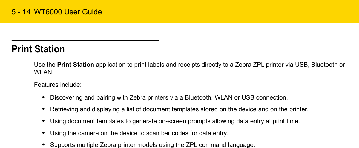 5 - 14 WT6000 User GuidePrint StationUse the Print Station application to print labels and receipts directly to a Zebra ZPL printer via USB, Bluetooth or WLAN.Features include:•Discovering and pairing with Zebra printers via a Bluetooth, WLAN or USB connection.•Retrieving and displaying a list of document templates stored on the device and on the printer.•Using document templates to generate on-screen prompts allowing data entry at print time.•Using the camera on the device to scan bar codes for data entry.•Supports multiple Zebra printer models using the ZPL command language.