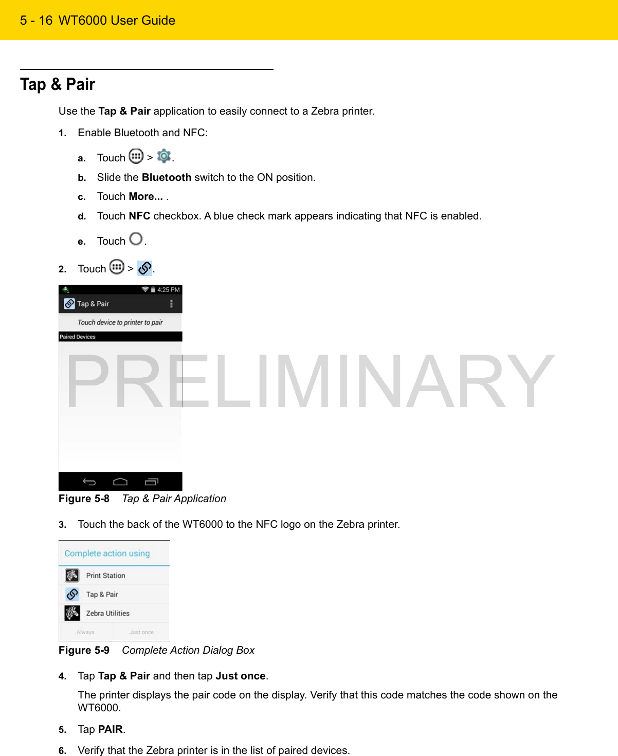 5 - 16 WT6000 User GuideTap &amp; PairUse the Tap &amp; Pair application to easily connect to a Zebra printer.1. Enable Bluetooth and NFC:a. Touch   &gt;  .b. Slide the Bluetooth switch to the ON position.c. Touch More... .d. Touch NFC checkbox. A blue check mark appears indicating that NFC is enabled.e. Touch  .2. Touch   &gt;  .Figure 5-8    Tap &amp; Pair Application3. Touch the back of the WT6000 to the NFC logo on the Zebra printer.Figure 5-9    Complete Action Dialog Box4. Tap Tap &amp; Pair and then tap Just once.The printer displays the pair code on the display. Verify that this code matches the code shown on the WT6000.5. Tap PAIR.6. Verify that the Zebra printer is in the list of paired devices.