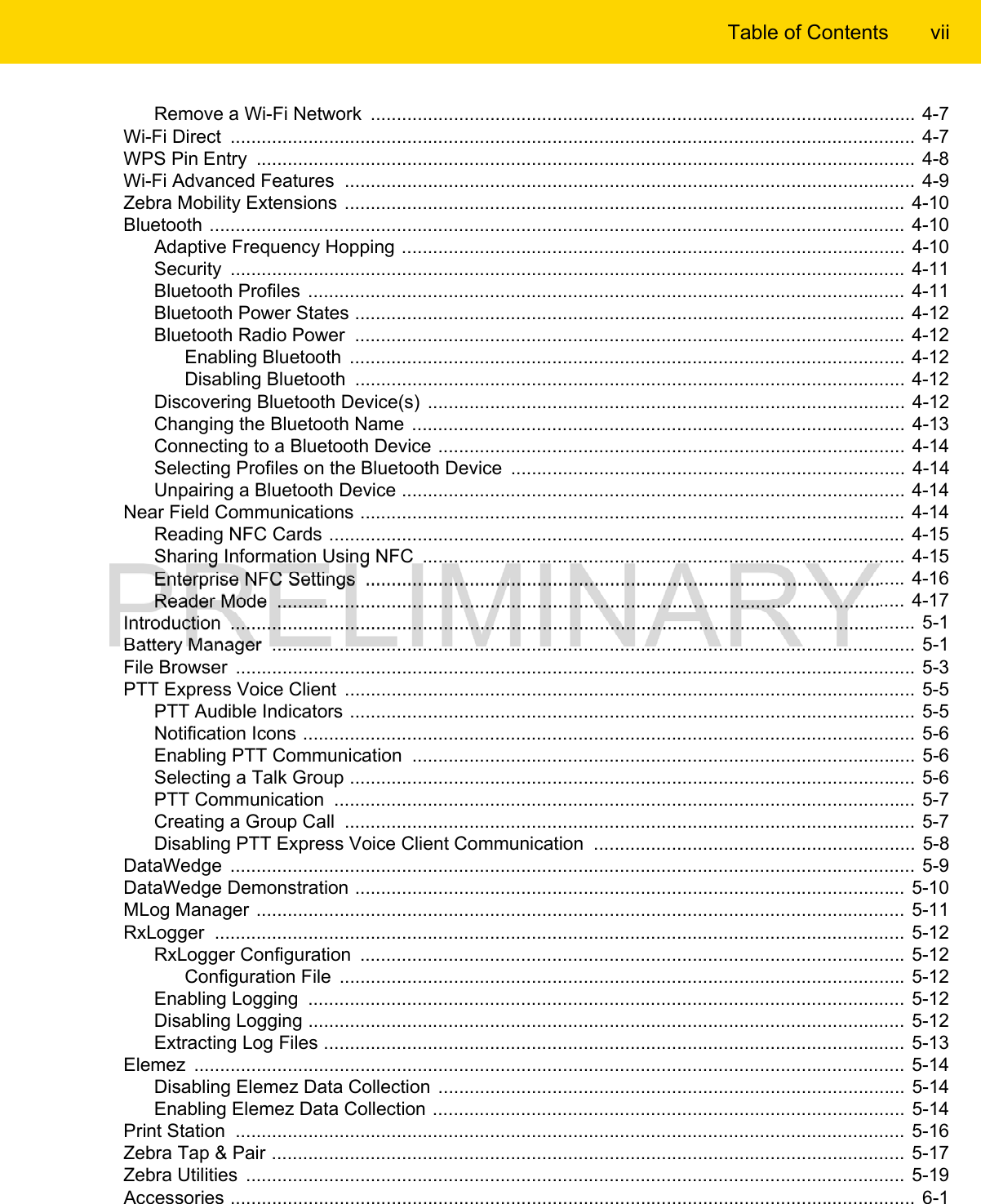 Table of Contents viiRemove a Wi-Fi Network  ......................................................................................................... 4-7Wi-Fi Direct  .................................................................................................................................... 4-7WPS Pin Entry  ............................................................................................................................... 4-8Wi-Fi Advanced Features  .............................................................................................................. 4-9Zebra Mobility Extensions ............................................................................................................ 4-10Bluetooth ......................................................................................................................................  4-10Adaptive Frequency Hopping ................................................................................................. 4-10Security  .................................................................................................................................. 4-11Bluetooth Profiles ................................................................................................................... 4-11Bluetooth Power States .......................................................................................................... 4-12Bluetooth Radio Power  .......................................................................................................... 4-12Enabling Bluetooth  ........................................................................................................... 4-12Disabling Bluetooth  ..........................................................................................................  4-12Discovering Bluetooth Device(s)  ............................................................................................ 4-12Changing the Bluetooth Name ...............................................................................................  4-13Connecting to a Bluetooth Device ..........................................................................................  4-14Selecting Profiles on the Bluetooth Device  ............................................................................ 4-14Unpairing a Bluetooth Device .................................................................................................  4-14Near Field Communications ......................................................................................................... 4-14Reading NFC Cards ............................................................................................................... 4-15Sharing Information Using NFC  ............................................................................................. 4-15Enterprise NFC Settings  ........................................................................................................ 4-16Reader Mode  ......................................................................................................................... 4-17Introduction  ....................................................................................................................................  5-1Battery Manager  ............................................................................................................................  5-1File Browser  ...................................................................................................................................  5-3PTT Express Voice Client  ..............................................................................................................  5-5PTT Audible Indicators ............................................................................................................. 5-5Notification Icons ......................................................................................................................  5-6Enabling PTT Communication  .................................................................................................  5-6Selecting a Talk Group ............................................................................................................. 5-6PTT Communication  ................................................................................................................ 5-7Creating a Group Call  .............................................................................................................. 5-7Disabling PTT Express Voice Client Communication  .............................................................. 5-8DataWedge  ....................................................................................................................................  5-9DataWedge Demonstration .......................................................................................................... 5-10MLog Manager ............................................................................................................................. 5-11RxLogger  ..................................................................................................................................... 5-12RxLogger Configuration  ......................................................................................................... 5-12Configuration File  ............................................................................................................. 5-12Enabling Logging  ................................................................................................................... 5-12Disabling Logging ................................................................................................................... 5-12Extracting Log Files ................................................................................................................ 5-13Elemez  ......................................................................................................................................... 5-14Disabling Elemez Data Collection  .......................................................................................... 5-14Enabling Elemez Data Collection ........................................................................................... 5-14Print Station  ................................................................................................................................. 5-16Zebra Tap &amp; Pair ..........................................................................................................................  5-17Zebra Utilities  ...............................................................................................................................  5-19Accessories ....................................................................................................................................  6-1