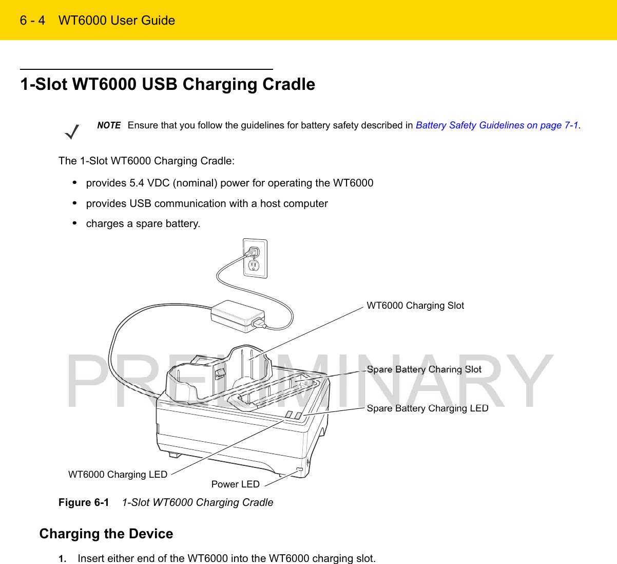 6 - 4 WT6000 User Guide1-Slot WT6000 USB Charging CradleThe 1-Slot WT6000 Charging Cradle:•provides 5.4 VDC (nominal) power for operating the WT6000•provides USB communication with a host computer•charges a spare battery.Figure 6-1    1-Slot WT6000 Charging CradleCharging the Device1. Insert either end of the WT6000 into the WT6000 charging slot.NOTEEnsure that you follow the guidelines for battery safety described in Battery Safety Guidelines on page 7-1.Spare Battery Charging LEDSpare Battery Charing SlotPower LEDWT6000 Charging SlotWT6000 Charging LED