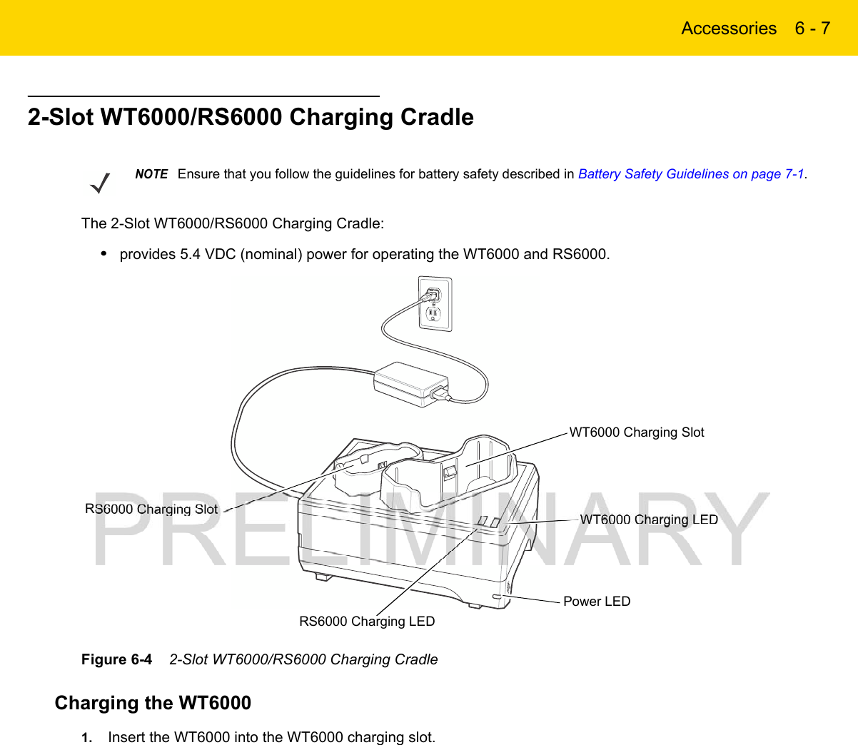 Accessories 6 - 72-Slot WT6000/RS6000 Charging CradleThe 2-Slot WT6000/RS6000 Charging Cradle:•provides 5.4 VDC (nominal) power for operating the WT6000 and RS6000.Figure 6-4    2-Slot WT6000/RS6000 Charging CradleCharging the WT60001. Insert the WT6000 into the WT6000 charging slot.NOTEEnsure that you follow the guidelines for battery safety described in Battery Safety Guidelines on page 7-1.RS6000 Charging LEDRS6000 Charging SlotPower LEDWT6000 Charging SlotWT6000 Charging LED