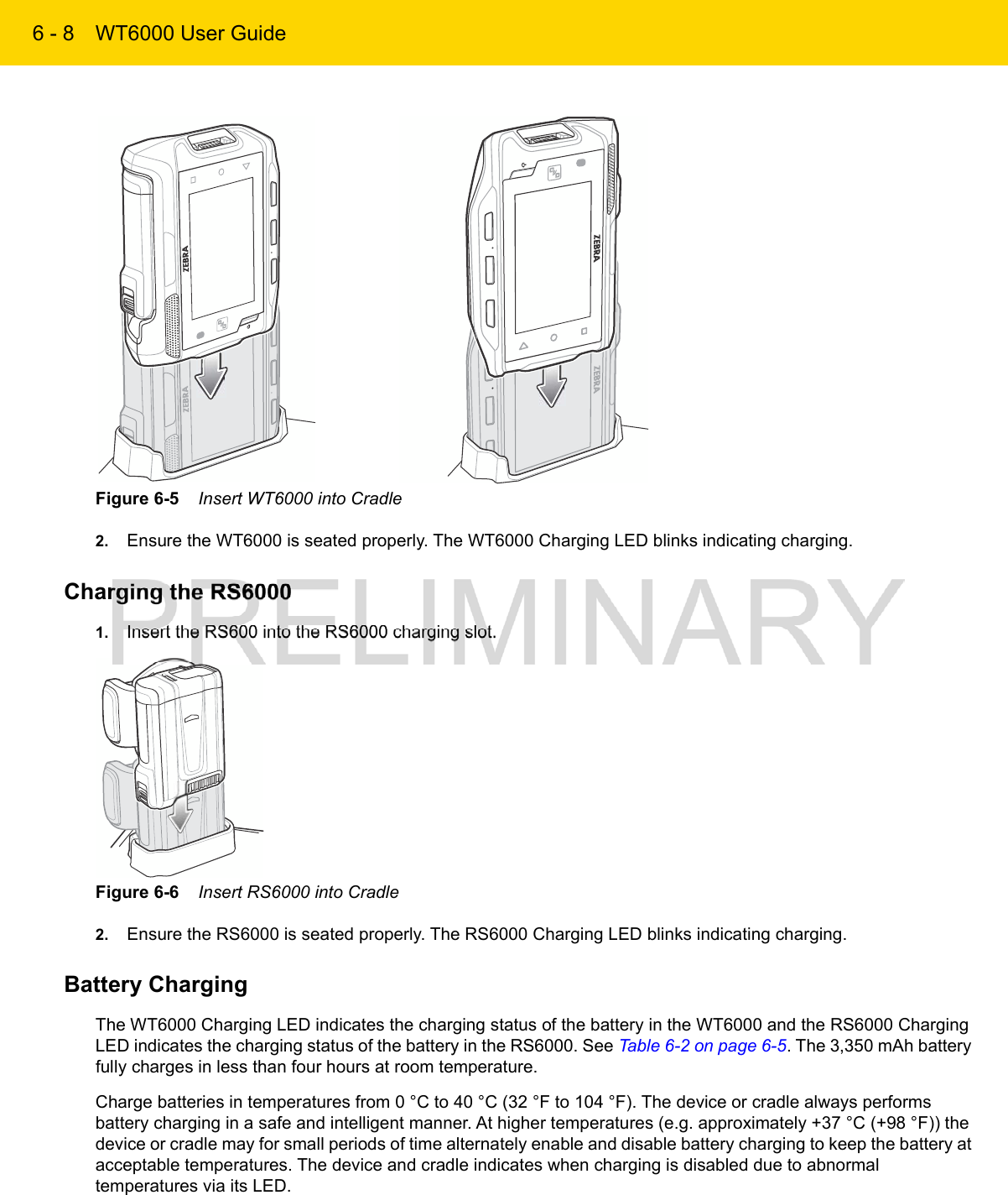 6 - 8 WT6000 User GuideFigure 6-5    Insert WT6000 into Cradle2. Ensure the WT6000 is seated properly. The WT6000 Charging LED blinks indicating charging.Charging the RS60001. Insert the RS600 into the RS6000 charging slot.Figure 6-6    Insert RS6000 into Cradle2. Ensure the RS6000 is seated properly. The RS6000 Charging LED blinks indicating charging.Battery ChargingThe WT6000 Charging LED indicates the charging status of the battery in the WT6000 and the RS6000 Charging LED indicates the charging status of the battery in the RS6000. See Table 6-2 on page 6-5. The 3,350 mAh battery fully charges in less than four hours at room temperature.Charge batteries in temperatures from 0 °C to 40 °C (32 °F to 104 °F). The device or cradle always performs battery charging in a safe and intelligent manner. At higher temperatures (e.g. approximately +37 °C (+98 °F)) the device or cradle may for small periods of time alternately enable and disable battery charging to keep the battery at acceptable temperatures. The device and cradle indicates when charging is disabled due to abnormal temperatures via its LED.