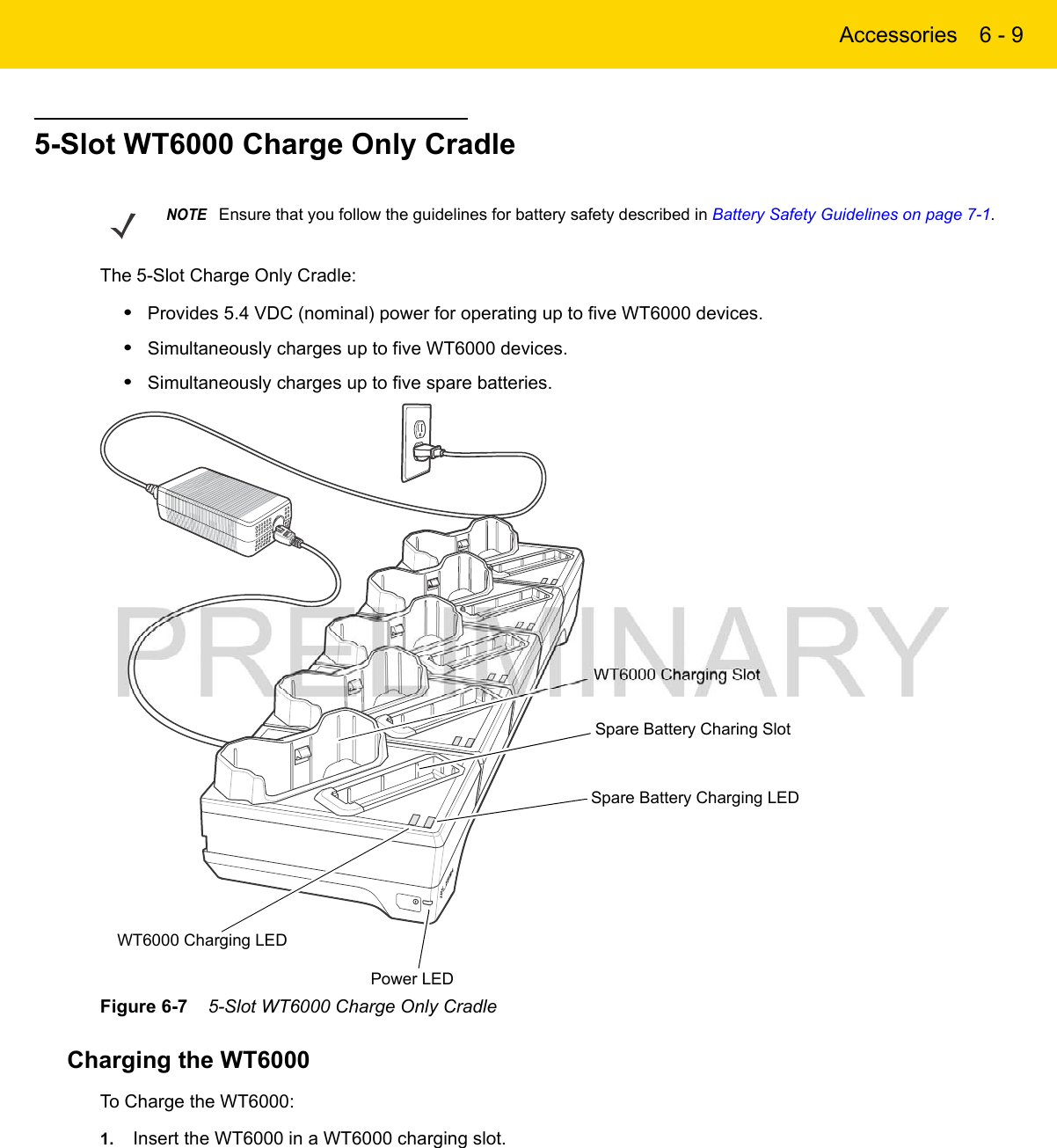 Accessories 6 - 95-Slot WT6000 Charge Only CradleThe 5-Slot Charge Only Cradle:•Provides 5.4 VDC (nominal) power for operating up to five WT6000 devices.•Simultaneously charges up to five WT6000 devices.•Simultaneously charges up to five spare batteries.Figure 6-7    5-Slot WT6000 Charge Only CradleCharging the WT6000To Charge the WT6000:1. Insert the WT6000 in a WT6000 charging slot.NOTEEnsure that you follow the guidelines for battery safety described in Battery Safety Guidelines on page 7-1.Spare Battery Charging LEDSpare Battery Charing SlotPower LEDWT6000 Charging SlotWT6000 Charging LED