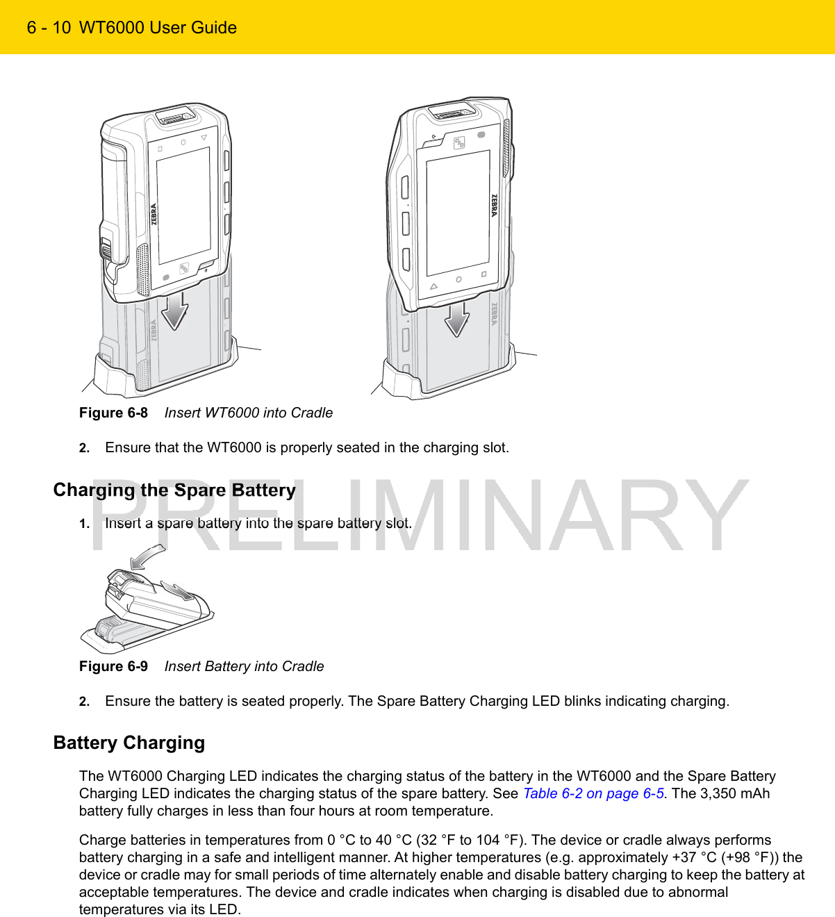 6 - 10 WT6000 User GuideFigure 6-8    Insert WT6000 into Cradle2. Ensure that the WT6000 is properly seated in the charging slot.Charging the Spare Battery1. Insert a spare battery into the spare battery slot.Figure 6-9    Insert Battery into Cradle2. Ensure the battery is seated properly. The Spare Battery Charging LED blinks indicating charging.Battery ChargingThe WT6000 Charging LED indicates the charging status of the battery in the WT6000 and the Spare Battery Charging LED indicates the charging status of the spare battery. See Table 6-2 on page 6-5. The 3,350 mAh battery fully charges in less than four hours at room temperature.Charge batteries in temperatures from 0 °C to 40 °C (32 °F to 104 °F). The device or cradle always performs battery charging in a safe and intelligent manner. At higher temperatures (e.g. approximately +37 °C (+98 °F)) the device or cradle may for small periods of time alternately enable and disable battery charging to keep the battery at acceptable temperatures. The device and cradle indicates when charging is disabled due to abnormal temperatures via its LED.