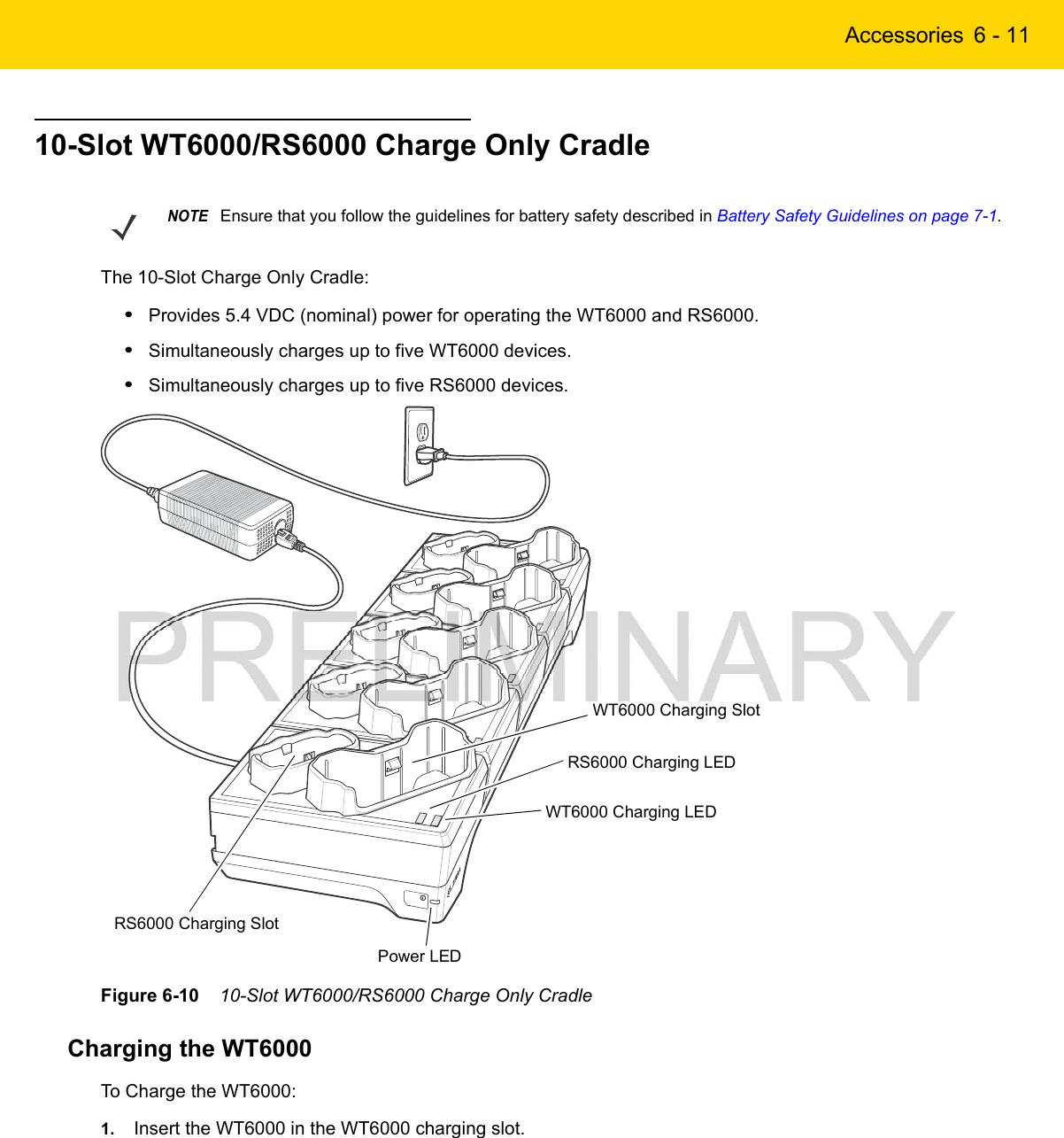 Accessories 6 - 1110-Slot WT6000/RS6000 Charge Only CradleThe 10-Slot Charge Only Cradle:•Provides 5.4 VDC (nominal) power for operating the WT6000 and RS6000.•Simultaneously charges up to five WT6000 devices.•Simultaneously charges up to five RS6000 devices.Figure 6-10    10-Slot WT6000/RS6000 Charge Only CradleCharging the WT6000To Charge the WT6000:1. Insert the WT6000 in the WT6000 charging slot.NOTEEnsure that you follow the guidelines for battery safety described in Battery Safety Guidelines on page 7-1.Power LEDWT6000 Charging SlotWT6000 Charging LEDRS6000 Charging SlotRS6000 Charging LED