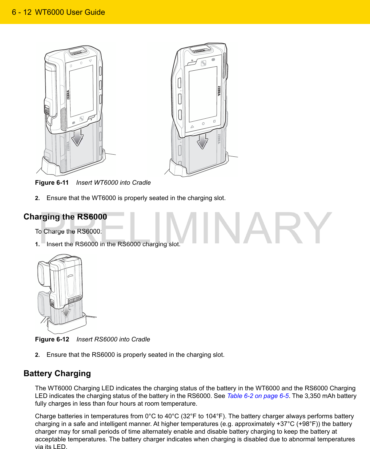 6 - 12 WT6000 User GuideFigure 6-11    Insert WT6000 into Cradle2. Ensure that the WT6000 is properly seated in the charging slot.Charging the RS6000To Charge the RS6000:1. Insert the RS6000 in the RS6000 charging slot.Figure 6-12    Insert RS6000 into Cradle2. Ensure that the RS6000 is properly seated in the charging slot.Battery ChargingThe WT6000 Charging LED indicates the charging status of the battery in the WT6000 and the RS6000 Charging LED indicates the charging status of the battery in the RS6000. See Table 6-2 on page 6-5. The 3,350 mAh battery fully charges in less than four hours at room temperature.Charge batteries in temperatures from 0°C to 40°C (32°F to 104°F). The battery charger always performs battery charging in a safe and intelligent manner. At higher temperatures (e.g. approximately +37°C (+98°F)) the battery charger may for small periods of time alternately enable and disable battery charging to keep the battery at acceptable temperatures. The battery charger indicates when charging is disabled due to abnormal temperatures via its LED.