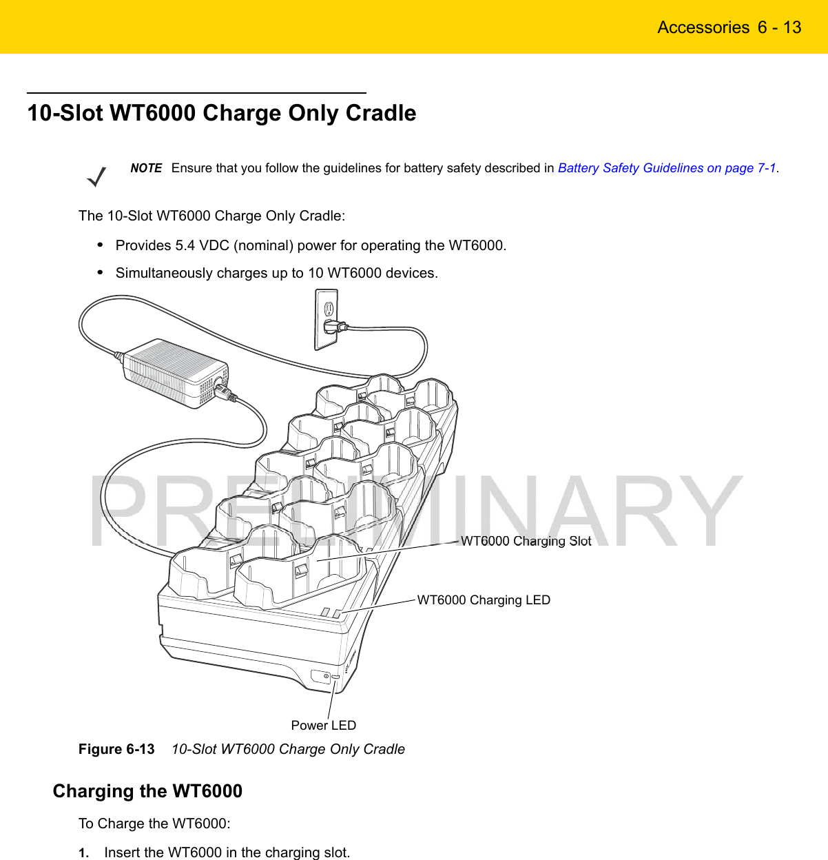 Accessories 6 - 1310-Slot WT6000 Charge Only CradleThe 10-Slot WT6000 Charge Only Cradle:•Provides 5.4 VDC (nominal) power for operating the WT6000.•Simultaneously charges up to 10 WT6000 devices.Figure 6-13    10-Slot WT6000 Charge Only CradleCharging the WT6000To Charge the WT6000:1. Insert the WT6000 in the charging slot.NOTEEnsure that you follow the guidelines for battery safety described in Battery Safety Guidelines on page 7-1.Power LEDWT6000 Charging SlotWT6000 Charging LED