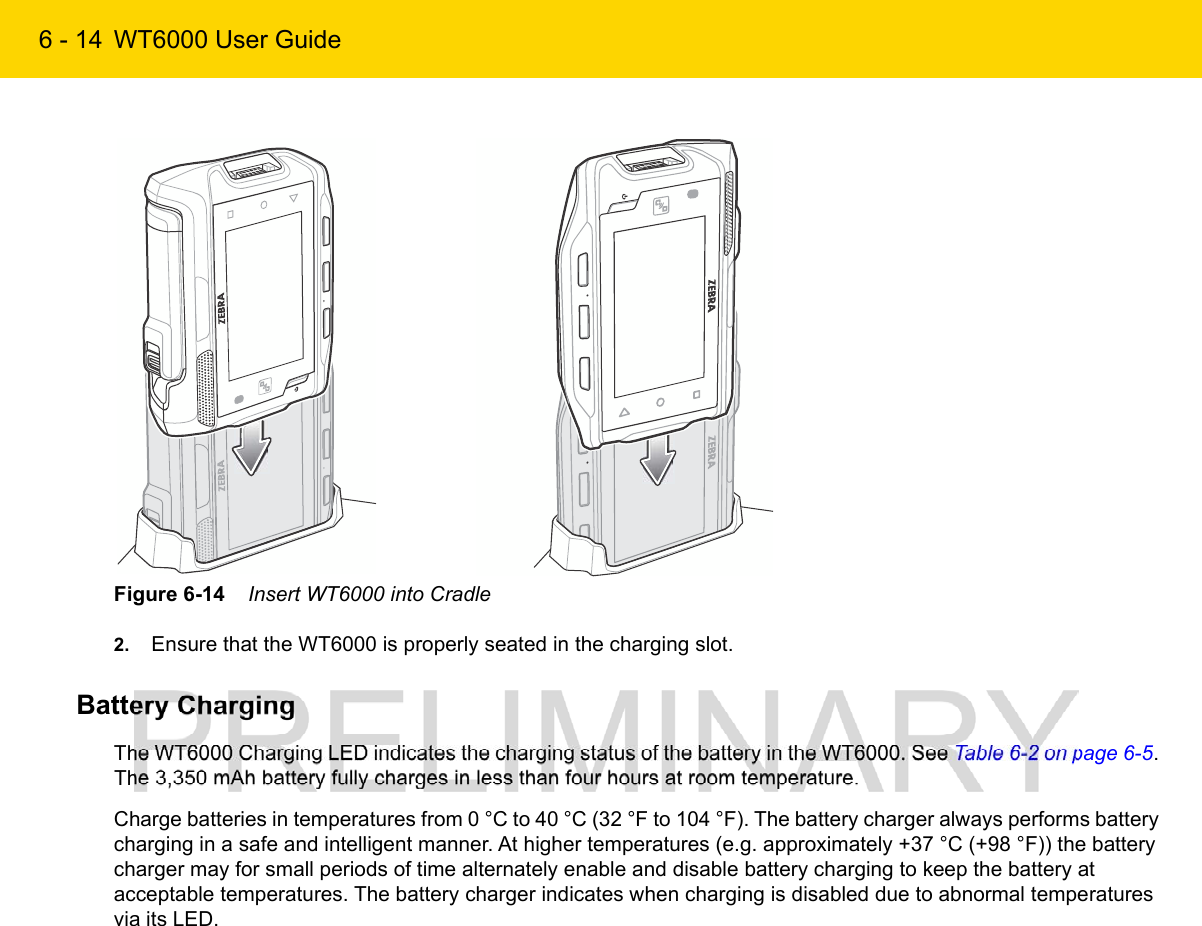 6 - 14 WT6000 User GuideFigure 6-14    Insert WT6000 into Cradle2. Ensure that the WT6000 is properly seated in the charging slot.Battery ChargingThe WT6000 Charging LED indicates the charging status of the battery in the WT6000. See Table 6-2 on page 6-5. The 3,350 mAh battery fully charges in less than four hours at room temperature.Charge batteries in temperatures from 0 °C to 40 °C (32 °F to 104 °F). The battery charger always performs battery charging in a safe and intelligent manner. At higher temperatures (e.g. approximately +37 °C (+98 °F)) the battery charger may for small periods of time alternately enable and disable battery charging to keep the battery at acceptable temperatures. The battery charger indicates when charging is disabled due to abnormal temperatures via its LED.