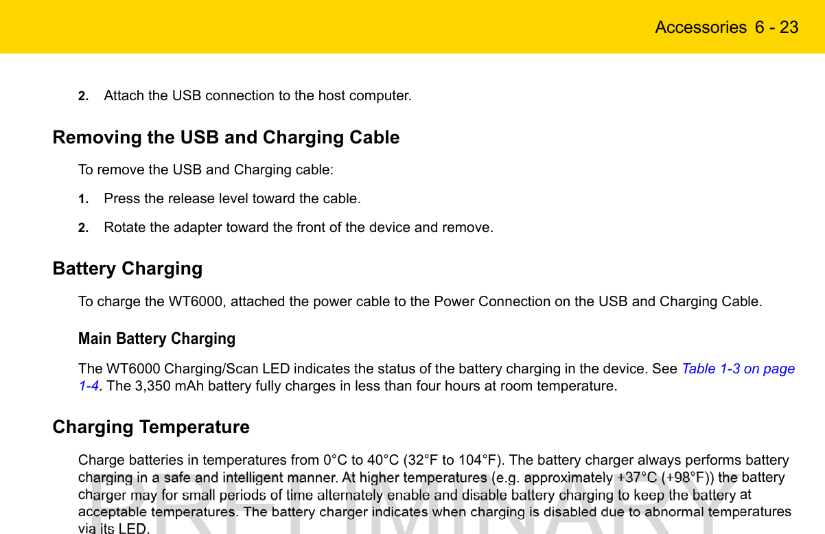 Accessories 6 - 232. Attach the USB connection to the host computer.Removing the USB and Charging CableTo remove the USB and Charging cable:1. Press the release level toward the cable.2. Rotate the adapter toward the front of the device and remove.Battery ChargingTo charge the WT6000, attached the power cable to the Power Connection on the USB and Charging Cable.Main Battery ChargingThe WT6000 Charging/Scan LED indicates the status of the battery charging in the device. See Table 1-3 on page 1-4. The 3,350 mAh battery fully charges in less than four hours at room temperature.Charging TemperatureCharge batteries in temperatures from 0°C to 40°C (32°F to 104°F). The battery charger always performs battery charging in a safe and intelligent manner. At higher temperatures (e.g. approximately +37°C (+98°F)) the battery charger may for small periods of time alternately enable and disable battery charging to keep the battery at acceptable temperatures. The battery charger indicates when charging is disabled due to abnormal temperatures via its LED.