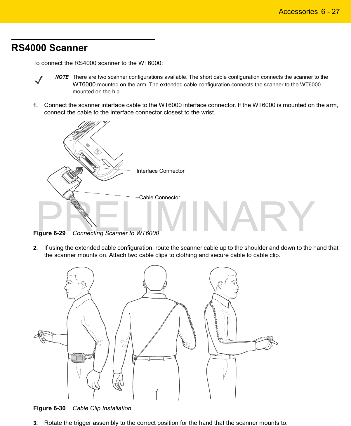 Accessories 6 - 27RS4000 ScannerTo connect the RS4000 scanner to the WT6000:1. Connect the scanner interface cable to the WT6000 interface connector. If the WT6000 is mounted on the arm, connect the cable to the interface connector closest to the wrist.Figure 6-29    Connecting Scanner to WT60002. If using the extended cable configuration, route the scanner cable up to the shoulder and down to the hand that the scanner mounts on. Attach two cable clips to clothing and secure cable to cable clip.Figure 6-30    Cable Clip Installation3. Rotate the trigger assembly to the correct position for the hand that the scanner mounts to.NOTEThere are two scanner configurations available. The short cable configuration connects the scanner to the WT6000 mounted on the arm. The extended cable configuration connects the scanner to the WT6000 mounted on the hip.Cable ConnectorInterface Connector