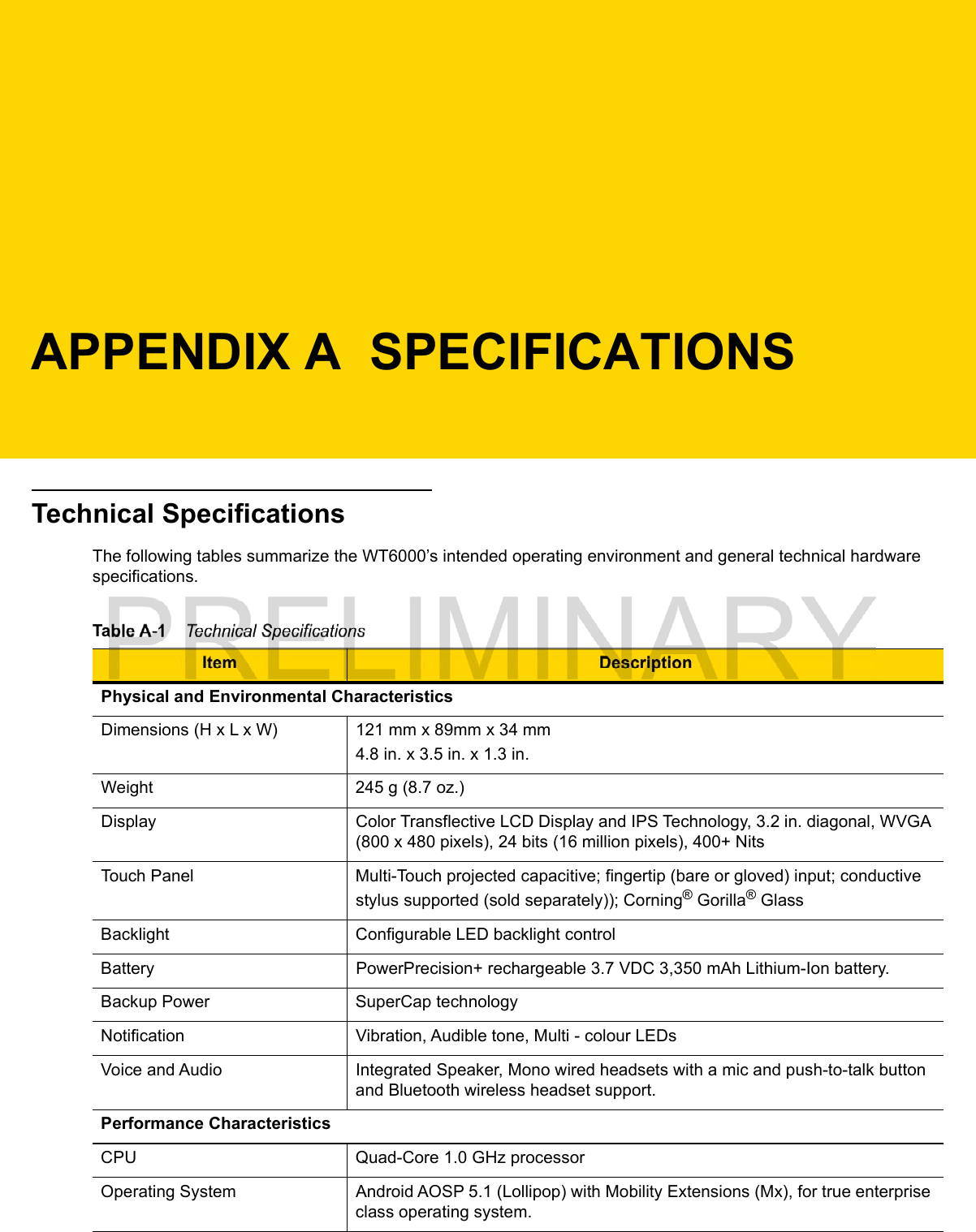 APPENDIX A  SPECIFICATIONSTechnical SpecificationsThe following tables summarize the WT6000’s intended operating environment and general technical hardware specifications.Table A-1    Technical SpecificationsItem DescriptionPhysical and Environmental CharacteristicsDimensions (H x L x W) 121 mm x 89mm x 34 mm4.8 in. x 3.5 in. x 1.3 in.Weight 245 g (8.7 oz.)Display Color Transflective LCD Display and IPS Technology, 3.2 in. diagonal, WVGA (800 x 480 pixels), 24 bits (16 million pixels), 400+ NitsTouch Panel Multi-Touch projected capacitive; fingertip (bare or gloved) input; conductive stylus supported (sold separately)); Corning® Gorilla® GlassBacklight Configurable LED backlight controlBattery PowerPrecision+ rechargeable 3.7 VDC 3,350 mAh Lithium-Ion battery.Backup Power SuperCap technologyNotification Vibration, Audible tone, Multi - colour LEDsVoice and Audio Integrated Speaker, Mono wired headsets with a mic and push-to-talk button and Bluetooth wireless headset support.Performance CharacteristicsCPU Quad-Core 1.0 GHz processorOperating System Android AOSP 5.1 (Lollipop) with Mobility Extensions (Mx), for true enterprise class operating system.