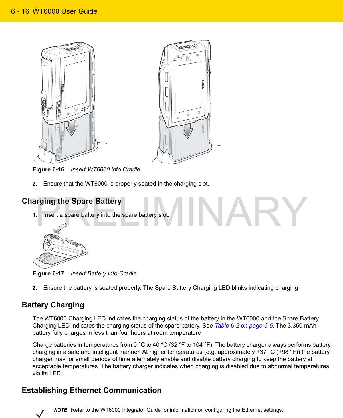 6 - 16 WT6000 User GuideFigure 6-16    Insert WT6000 into Cradle2. Ensure that the WT6000 is properly seated in the charging slot.Charging the Spare Battery1. Insert a spare battery into the spare battery slot.Figure 6-17    Insert Battery into Cradle2. Ensure the battery is seated properly. The Spare Battery Charging LED blinks indicating charging.Battery ChargingThe WT6000 Charging LED indicates the charging status of the battery in the WT6000 and the Spare Battery Charging LED indicates the charging status of the spare battery. See Table 6-2 on page 6-5. The 3,350 mAh battery fully charges in less than four hours at room temperature.Charge batteries in temperatures from 0 °C to 40 °C (32 °F to 104 °F). The battery charger always performs battery charging in a safe and intelligent manner. At higher temperatures (e.g. approximately +37 °C (+98 °F)) the battery charger may for small periods of time alternately enable and disable battery charging to keep the battery at acceptable temperatures. The battery charger indicates when charging is disabled due to abnormal temperatures via its LED.Establishing Ethernet CommunicationNOTERefer to the WT6000 Integrator Guide for information on configuring the Ethernet settings.